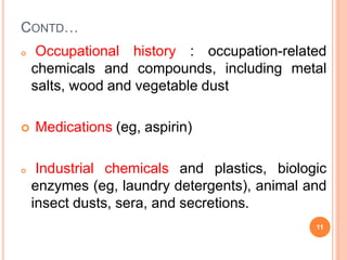 CONTD…
 Occupational history : occupation-related
chemicals and compounds, including metal
salts, wood and vegetable dust
 Medications (eg, aspirin)
 Industrial chemicals and plastics, biologic
enzymes (eg, laundry detergents), animal and
insect dusts, sera, and secretions.
11
 