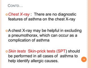 CONTD…
Chest X-ray : There are no diagnostic
features of asthma on the chest X-ray
A chest X-ray may be helpful in excluding
a pneumothorax, which can occur as a
complication of asthma
Skin tests Skin-prick tests (SPT) should
be performed in all cases of asthma to
help identify allergic causes.
14
 