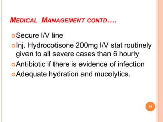 MEDICAL MANAGEMENT CONTD….
Secure I/V line
Inj. Hydrocotisone 200mg I/V stat routinely
given to all severe cases than 6 hourly
Antibiotic if there is evidence of infection
Adequate hydration and mucolytics.
16
 
