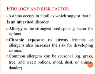 ETIOLOGY AND RISK FACTOR
Asthma occurs in families which suggest that it
is an inherited disorder.
Allergy is the strongest predisposing factor for
asthma.
Chronic exposure to airway irritants or
allergens also increases the risk for developing
asthma.
Common allergens can be seasonal (eg, grass,
tree, and weed pollens, mold, dust, or animal
dander).
04
 