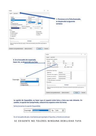 La opción de Expandido, va hacer que el espacio entre letra y letra sea más distante. En
cambio, la opción de Comprimido, reducirá los espacios entre las letras.
Seleccionamos la opción Expandido:
En el recuadrode pto,insertamosporejemplo 2.5puntos,el textose veráasí:
S E EX I G ENTE NO TO L ERES NI NG UNA D EBI L I D A D TUYA
5. Presionar enla fichaAvanzado,
se desprende lasiguiente
ventana:
6. En el recuadro de espaciado,
hacer clic, se desprende una lista.
 