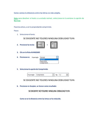 Como vemos la distancia entre las letras es más amplia.
Nota para devolver el texto a su estado normal, seleccionar en la ventana la opción de
Normal.
Pasemosahora,a verla propiedadde comprimido.
Pasos:
1. Seleccionarel texto.
SE EXIGENTE NO TOLERES NINGUNA DEBILIDAD TUYA
2. Presionarlas teclas +
3. Clicen la ficha AVANZADO
4. Presionaren:
5. Seleccionarla opciónde Comprimido
SE EXIGENTE NO TOLERES NINGUNA DEBILIDAD TUYA
6. Presionar en Aceptar, se tienen como resultado:
SEEXIGENTENOTOLERES NINGUNADEBILIDADTUYA
Como se ve la distancia entre las letras se ha reducido.
 