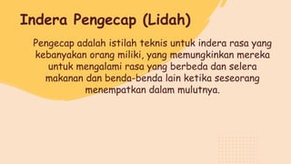 Pengecap adalah istilah teknis untuk indera rasa yang
kebanyakan orang miliki, yang memungkinkan mereka
untuk mengalami rasa yang berbeda dan selera
makanan dan benda-benda lain ketika seseorang
menempatkan dalam mulutnya.
Indera Pengecap (Lidah)
 