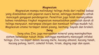 Magnesium
Magnesium mampu melindungi telinga Anda dari radikal bebas
yang disebabkan oleh paparan suara keras, sehingga membantu untuk
mencegah gangguan pendengaran. Penelitian juga telah menunjukkan
bahwa rendahnya tingkat magnesium menyebabkan pembuluh darah di
telinga menyusut, merampas oksigen dan membuat telinga mudah tuli.
Magnesium utama terdapat dalam pisang, kentang, bayam dan brokoli.
Seng
Seng atau Zinc juga merupakan mineral yang meningkatkan
sistem kekebalan tubuh Anda, sehingga membantu mencegah infeksi
telinga. Zinc terdapat dalam kacang mete, kacang almond, kacang tanah,
kacang polong, lentil, cokelat hitam, tiram, daging sapi dan ayam.
 