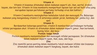 Vitamin A
Vitamin A biasanya ditemukan dalam makanan seperti ubi, ikan, wortel, brokoli,
bayam, dan lain-lain. Vitamin ini bisa membantu memperkuat lapisan luar sel-sel kulit atau yang
merupakan lapisan pertahanan pertama terhadap virus dan bakteri.
Vitamin C
Vitamin C membantu meningkatkan kekebalan tubuh dan mencegah flu. Beberapa
makanan yang mengandung vitamin C di antaranya adalah jeruk, kembang kol, jambu biji, dan
apel.
Vitamin D
Berdasarkan beberapa penelitian, vitamin D memberikan perlindungan terhadap
infeksi pernapasan akut. Vitamin ini ditemukan dalam makanan seperti jamur, ikan berlemak,
kuning telur, dan keju.
Protein tanpa lemak
Protein membantu menyembuhkan dan mencegah infeksi pernapasan. Ini ditemukan
dalam makanan seperti ayam, ikan, susu, dan keju.
Zinc
Zinc memiliki peran penting dalam membantu tubuh melawan infeksi dan biasanya
ditemukan dalam makanan seperti kangkung, bayam, dan kubis.
 
