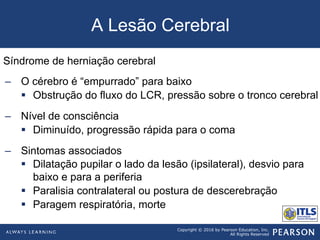 Copyright © 2016 by Pearson Education, Inc.
All Rights Reserved
A Lesão Cerebral
Síndrome de herniação cerebral
–  O cérebro é “empurrado” para baixo
§  Obstrução do fluxo do LCR, pressão sobre o tronco cerebral
–  Nível de consciência
§  Diminuído, progressão rápida para o coma
–  Sintomas associados
§  Dilatação pupilar o lado da lesão (ipsilateral), desvio para
baixo e para a periferia
§  Paralisia contralateral ou postura de descerebração
§  Paragem respiratória, morte
 