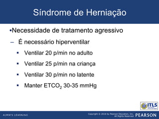Copyright © 2016 by Pearson Education, Inc.
All Rights Reserved
Síndrome de Herniação
• Necessidade de tratamento agressivo
–  É necessário hiperventilar
§  Ventilar 20 p/min no adulto
§  Ventilar 25 p/min na criança
§  Ventilar 30 p/min no latente
§  Manter ETCO2 30-35 mmHg
 