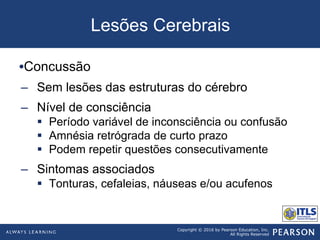 Copyright © 2016 by Pearson Education, Inc.
All Rights Reserved
Lesões Cerebrais
• Concussão
–  Sem lesões das estruturas do cérebro
–  Nível de consciência
§  Período variável de inconsciência ou confusão
§  Amnésia retrógrada de curto prazo
§  Podem repetir questões consecutivamente
–  Sintomas associados
§  Tonturas, cefaleias, náuseas e/ou acufenos
 