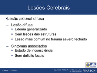 Copyright © 2016 by Pearson Education, Inc.
All Rights Reserved
Lesões Cerebrais
• Lesão axional difusa
–  Lesão difusa
§  Edema generalizado
§  Sem lesões das estruturas
§  Lesão mais comum no trauma severo fechado
–  Sintomas associados
§  Estado de inconsciência
§  Sem deficits focais
 