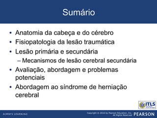 Copyright © 2016 by Pearson Education, Inc.
All Rights Reserved
Sumário
•  Anatomia da cabeça e do cérebro
•  Fisiopatologia da lesão traumática
•  Lesão primária e secundária
– Mecanismos de lesão cerebral secundária
•  Avaliação, abordagem e problemas
potenciais
•  Abordagem ao síndrome de herniação
cerebral
 