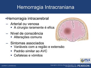 Copyright © 2016 by Pearson Education, Inc.
All Rights Reserved
Hemorragia Intracraniana
• Hemorragia intracerebral
–  Arterial ou venosa
§  A cirurgia raramente é eficaz
–  Nível de consciência
§  Alterações comuns
–  Sintomas associados
§  Variáveis com a região e extensão
§  Padrão similar ao AVC
§  Cefaleias e vómitos
 