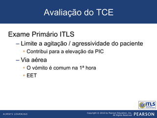 Copyright © 2016 by Pearson Education, Inc.
All Rights Reserved
Avaliação do TCE
Exame Primário ITLS
– Limite a agitação / agressividade do paciente
§  Contribui para a elevação da PIC
– Via aérea
§  O vómito é comum na 1ª hora
§  EET
 