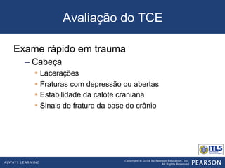 Copyright © 2016 by Pearson Education, Inc.
All Rights Reserved
Avaliação do TCE
Exame rápido em trauma
– Cabeça
§  Lacerações
§  Fraturas com depressão ou abertas
§  Estabilidade da calote craniana
§  Sinais de fratura da base do crânio
 