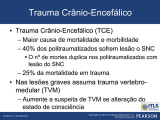 Copyright © 2016 by Pearson Education, Inc.
All Rights Reserved
Trauma Crânio-Encefálico
•  Trauma Crânio-Encefálico (TCE)
– Maior causa de mortalidade e morbilidade
– 40% dos politraumatizados sofrem lesão o SNC
§ O nº de mortes duplica nos politraumatizados com
lesão do SNC
– 25% da mortalidade em trauma
•  Nas lesões graves assuma trauma vertebro-
medular (TVM)
– Aumente a suspeita de TVM se alteração do
estado de consciência
 