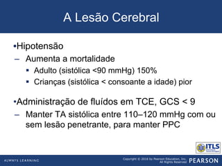 Copyright © 2016 by Pearson Education, Inc.
All Rights Reserved
A Lesão Cerebral
• Hipotensão
–  Aumenta a mortalidade
§  Adulto (sistólica <90 mmHg) 150%
§  Crianças (sistólica < consoante a idade) pior
• Administração de fluídos em TCE, GCS < 9
–  Manter TA sistólica entre 110–120 mmHg com ou
sem lesão penetrante, para manter PPC
 