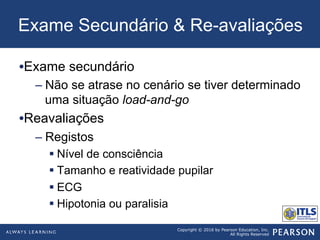 Copyright © 2016 by Pearson Education, Inc.
All Rights Reserved
Exame Secundário & Re-avaliações
• Exame secundário
– Não se atrase no cenário se tiver determinado
uma situação load-and-go
• Reavaliações
– Registos
§ Nível de consciência
§ Tamanho e reatividade pupilar
§ ECG
§ Hipotonia ou paralisia
 
