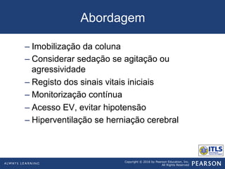 Copyright © 2016 by Pearson Education, Inc.
All Rights Reserved
Abordagem
– Imobilização da coluna
– Considerar sedação se agitação ou
agressividade
– Registo dos sinais vitais iniciais
– Monitorização contínua
– Acesso EV, evitar hipotensão
– Hiperventilação se herniação cerebral
 