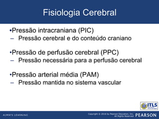 Copyright © 2016 by Pearson Education, Inc.
All Rights Reserved
Fisiologia Cerebral
• Pressão intracraniana (PIC)
–  Pressão cerebral e do conteúdo craniano
• Pressão de perfusão cerebral (PPC)
–  Pressão necessária para a perfusão cerebral
• Pressão arterial média (PAM)
–  Pressão mantida no sistema vascular
 