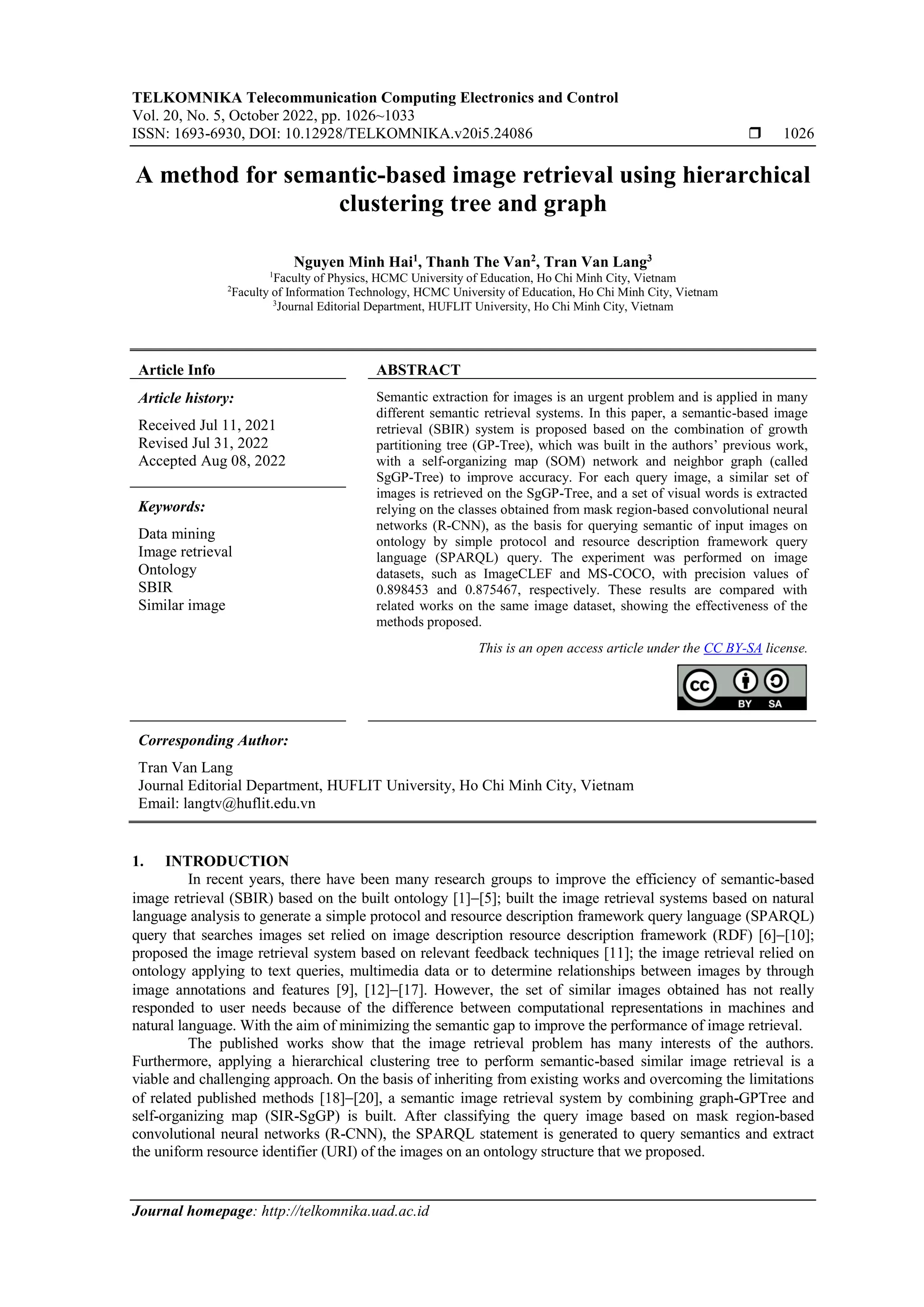 TELKOMNIKA Telecommunication Computing Electronics and Control Vol. 20, No. 5, October 2022, pp. 1026~1033 ISSN: 1693-6930, DOI: 10.12928/TELKOMNIKA.v20i5.24086  1026 Journal homepage: http://telkomnika.uad.ac.id A method for semantic-based image retrieval using hierarchical clustering tree and graph Nguyen Minh Hai1 , Thanh The Van2 , Tran Van Lang3 1 Faculty of Physics, HCMC University of Education, Ho Chi Minh City, Vietnam 2 Faculty of Information Technology, HCMC University of Education, Ho Chi Minh City, Vietnam 3 Journal Editorial Department, HUFLIT University, Ho Chi Minh City, Vietnam Article Info ABSTRACT Article history: Received Jul 11, 2021 Revised Jul 31, 2022 Accepted Aug 08, 2022 Semantic extraction for images is an urgent problem and is applied in many different semantic retrieval systems. In this paper, a semantic-based image retrieval (SBIR) system is proposed based on the combination of growth partitioning tree (GP-Tree), which was built in the authors’ previous work, with a self-organizing map (SOM) network and neighbor graph (called SgGP-Tree) to improve accuracy. For each query image, a similar set of images is retrieved on the SgGP-Tree, and a set of visual words is extracted relying on the classes obtained from mask region-based convolutional neural networks (R-CNN), as the basis for querying semantic of input images on ontology by simple protocol and resource description framework query language (SPARQL) query. The experiment was performed on image datasets, such as ImageCLEF and MS-COCO, with precision values of 0.898453 and 0.875467, respectively. These results are compared with related works on the same image dataset, showing the effectiveness of the methods proposed. Keywords: Data mining Image retrieval Ontology SBIR Similar image This is an open access article under the CC BY-SA license. Corresponding Author: Tran Van Lang Journal Editorial Department, HUFLIT University, Ho Chi Minh City, Vietnam Email: langtv@huflit.edu.vn 1. INTRODUCTION In recent years, there have been many research groups to improve the efficiency of semantic-based image retrieval (SBIR) based on the built ontology [1]−[5]; built the image retrieval systems based on natural language analysis to generate a simple protocol and resource description framework query language (SPARQL) query that searches images set relied on image description resource description framework (RDF) [6]−[10]; proposed the image retrieval system based on relevant feedback techniques [11]; the image retrieval relied on ontology applying to text queries, multimedia data or to determine relationships between images by through image annotations and features [9], [12]−[17]. However, the set of similar images obtained has not really responded to user needs because of the difference between computational representations in machines and natural language. With the aim of minimizing the semantic gap to improve the performance of image retrieval. The published works show that the image retrieval problem has many interests of the authors. Furthermore, applying a hierarchical clustering tree to perform semantic-based similar image retrieval is a viable and challenging approach. On the basis of inheriting from existing works and overcoming the limitations of related published methods [18]−[20], a semantic image retrieval system by combining graph-GPTree and self-organizing map (SIR-SgGP) is built. After classifying the query image based on mask region-based convolutional neural networks (R-CNN), the SPARQL statement is generated to query semantics and extract the uniform resource identifier (URI) of the images on an ontology structure that we proposed. 