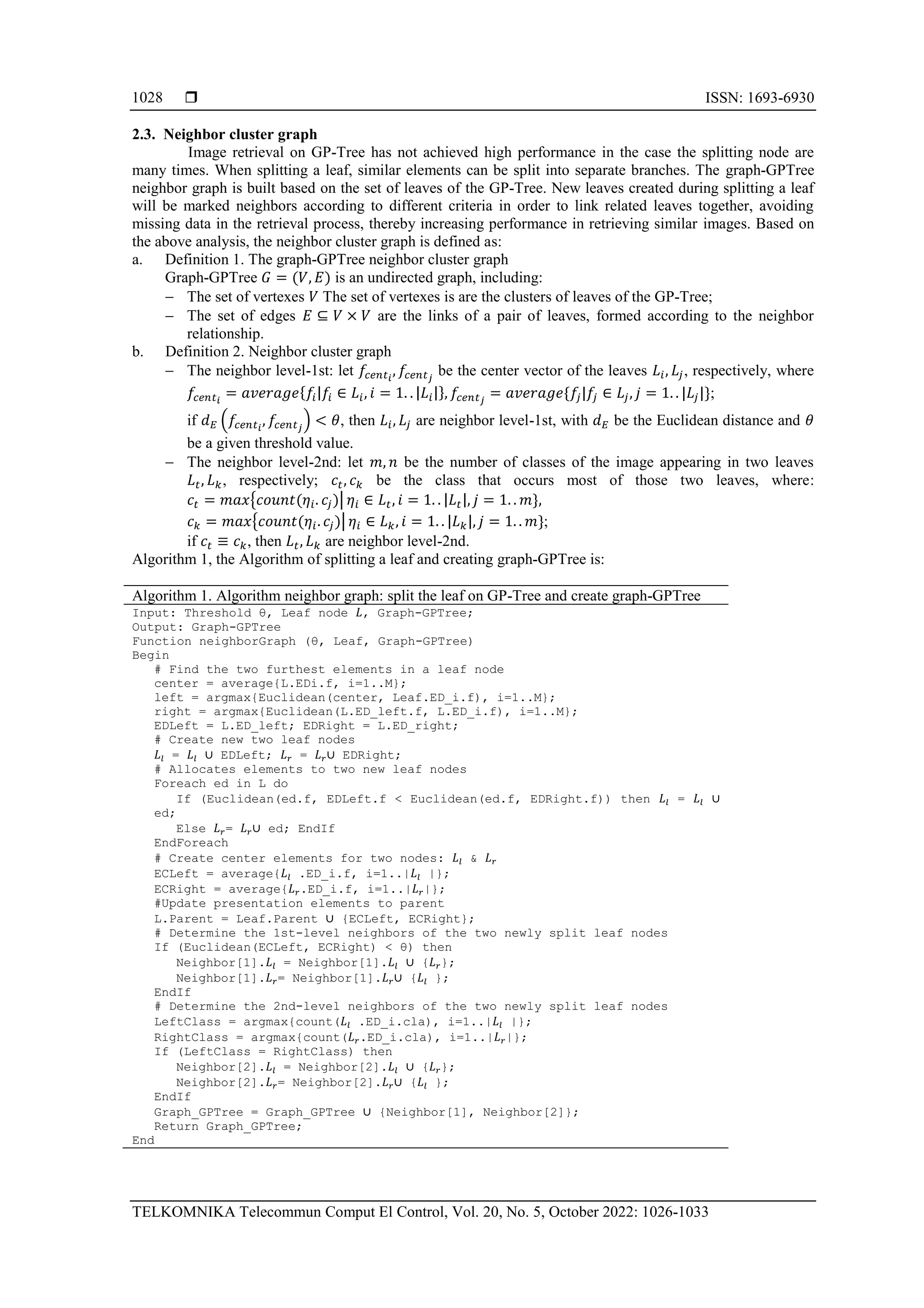  ISSN: 1693-6930 TELKOMNIKA Telecommun Comput El Control, Vol. 20, No. 5, October 2022: 1026-1033 1028 2.3. Neighbor cluster graph Image retrieval on GP-Tree has not achieved high performance in the case the splitting node are many times. When splitting a leaf, similar elements can be split into separate branches. The graph-GPTree neighbor graph is built based on the set of leaves of the GP-Tree. New leaves created during splitting a leaf will be marked neighbors according to different criteria in order to link related leaves together, avoiding missing data in the retrieval process, thereby increasing performance in retrieving similar images. Based on the above analysis, the neighbor cluster graph is defined as: a. Definition 1. The graph-GPTree neighbor cluster graph Graph-GPTree 𝐺 = (𝑉, 𝐸) is an undirected graph, including: − The set of vertexes 𝑉 The set of vertexes is are the clusters of leaves of the GP-Tree; − The set of edges 𝐸 ⊆ 𝑉 × 𝑉 are the links of a pair of leaves, formed according to the neighbor relationship. b. Definition 2. Neighbor cluster graph − The neighbor level-1st: let 𝑓𝑐𝑒𝑛𝑡𝑖 , 𝑓𝑐𝑒𝑛𝑡𝑗 be the center vector of the leaves 𝐿𝑖, 𝐿𝑗, respectively, where 𝑓𝑐𝑒𝑛𝑡𝑖 = 𝑎𝑣𝑒𝑟𝑎𝑔𝑒{𝑓𝑖|𝑓𝑖 ∈ 𝐿𝑖, 𝑖 = 1. . |𝐿𝑖|}, 𝑓𝑐𝑒𝑛𝑡𝑗 = 𝑎𝑣𝑒𝑟𝑎𝑔𝑒{𝑓𝑗|𝑓𝑗 ∈ 𝐿𝑗, 𝑗 = 1. . |𝐿𝑗|}; if 𝑑𝐸 (𝑓𝑐𝑒𝑛𝑡𝑖 , 𝑓𝑐𝑒𝑛𝑡𝑗 ) < 𝜃, then 𝐿𝑖, 𝐿𝑗 are neighbor level-1st, with 𝑑𝐸 be the Euclidean distance and 𝜃 be a given threshold value. − The neighbor level-2nd: let 𝑚, 𝑛 be the number of classes of the image appearing in two leaves 𝐿𝑡, 𝐿𝑘, respectively; 𝑐𝑡, 𝑐𝑘 be the class that occurs most of those two leaves, where: 𝑐𝑡 = 𝑚𝑎𝑥{𝑐𝑜𝑢𝑛𝑡(𝜂𝑖. 𝑐𝑗)| 𝜂𝑖 ∈ 𝐿𝑡, 𝑖 = 1. . |𝐿𝑡|, 𝑗 = 1. . 𝑚}, 𝑐𝑘 = 𝑚𝑎𝑥{𝑐𝑜𝑢𝑛𝑡(𝜂𝑖. 𝑐𝑗)| 𝜂𝑖 ∈ 𝐿𝑘, 𝑖 = 1. . |𝐿𝑘|, 𝑗 = 1. . 𝑚}; if 𝑐𝑡 ≡ 𝑐𝑘, then 𝐿𝑡, 𝐿𝑘 are neighbor level-2nd. Algorithm 1, the Algorithm of splitting a leaf and creating graph-GPTree is: Algorithm 1. Algorithm neighbor graph: split the leaf on GP-Tree and create graph-GPTree Input: Threshold θ, Leaf node 𝐿, Graph-GPTree; Output: Graph-GPTree Function neighborGraph (θ, Leaf, Graph-GPTree) Begin # Find the two furthest elements in a leaf node center = average{L.EDi.f, i=1..M}; left = argmax{Euclidean(center, Leaf.ED_i.f), i=1..M}; right = argmax{Euclidean(L.ED_left.f, L.ED_i.f), i=1..M}; EDLeft = L.ED_left; EDRight = L.ED_right; # Create new two leaf nodes 𝐿𝑙 = 𝐿𝑙 ∪ EDLeft; 𝐿𝑟 = 𝐿𝑟∪ EDRight; # Allocates elements to two new leaf nodes Foreach ed in L do If (Euclidean(ed.f, EDLeft.f < Euclidean(ed.f, EDRight.f)) then 𝐿𝑙 = 𝐿𝑙 ∪ ed; Else 𝐿𝑟= 𝐿𝑟∪ ed; EndIf EndForeach # Create center elements for two nodes: 𝐿𝑙 & 𝐿𝑟 ECLeft = average{𝐿𝑙 .ED_i.f, i=1..|𝐿𝑙 |}; ECRight = average{𝐿𝑟.ED_i.f, i=1..|𝐿𝑟|}; #Update presentation elements to parent L.Parent = Leaf.Parent ∪ {ECLeft, ECRight}; # Determine the 1st-level neighbors of the two newly split leaf nodes If (Euclidean(ECLeft, ECRight) < θ) then Neighbor[1].𝐿𝑙 = Neighbor[1].𝐿𝑙 ∪ {𝐿𝑟}; Neighbor[1].𝐿𝑟= Neighbor[1].𝐿𝑟∪ {𝐿𝑙 }; EndIf # Determine the 2nd-level neighbors of the two newly split leaf nodes LeftClass = argmax{count(𝐿𝑙 .ED_i.cla), i=1..|𝐿𝑙 |}; RightClass = argmax{count(𝐿𝑟.ED_i.cla), i=1..|𝐿𝑟|}; If (LeftClass = RightClass) then Neighbor[2].𝐿𝑙 = Neighbor[2].𝐿𝑙 ∪ {𝐿𝑟}; Neighbor[2].𝐿𝑟= Neighbor[2].𝐿𝑟∪ {𝐿𝑙 }; EndIf Graph_GPTree = Graph_GPTree ∪ {Neighbor[1], Neighbor[2]}; Return Graph_GPTree; End 