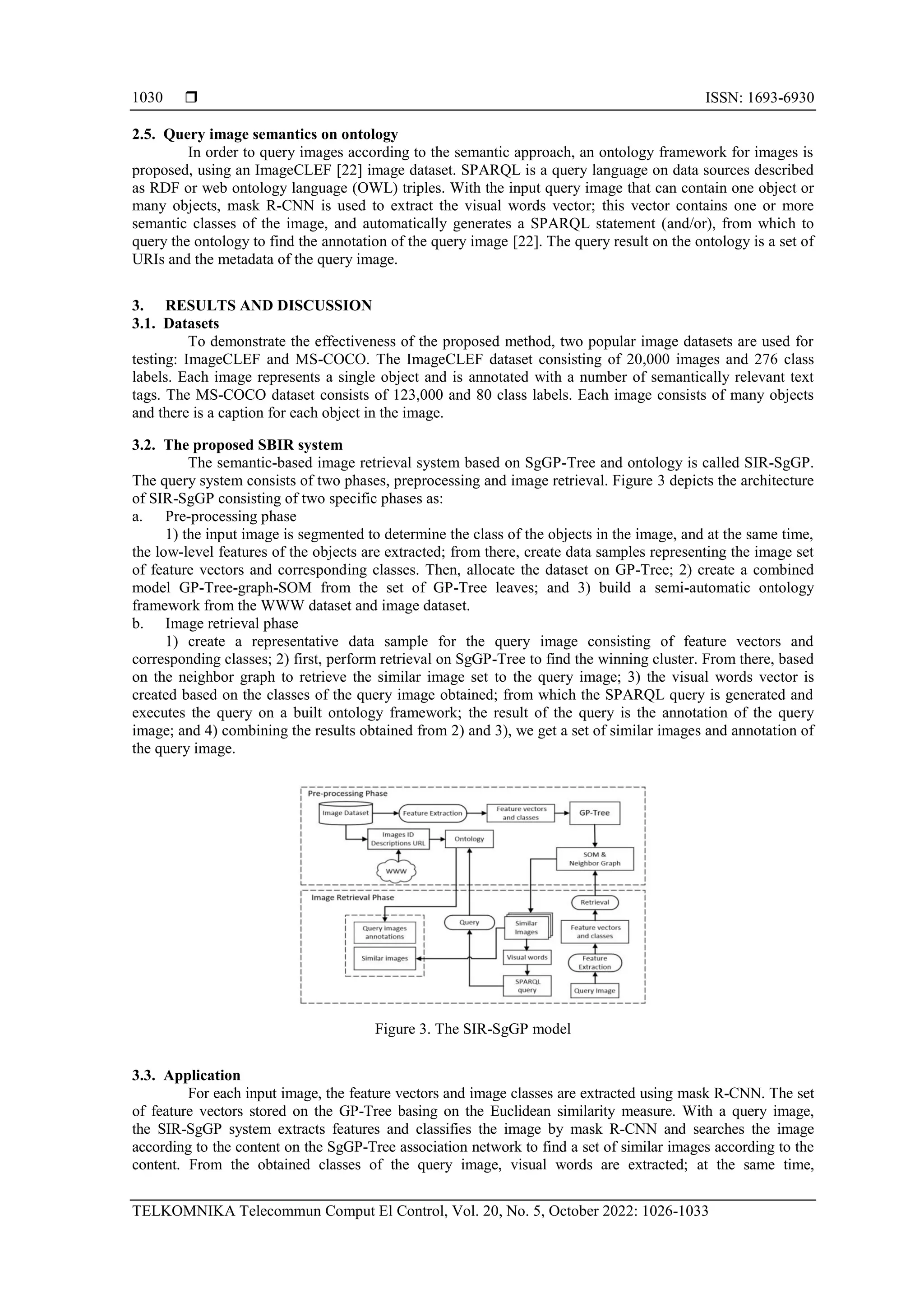  ISSN: 1693-6930 TELKOMNIKA Telecommun Comput El Control, Vol. 20, No. 5, October 2022: 1026-1033 1030 2.5. Query image semantics on ontology In order to query images according to the semantic approach, an ontology framework for images is proposed, using an ImageCLEF [22] image dataset. SPARQL is a query language on data sources described as RDF or web ontology language (OWL) triples. With the input query image that can contain one object or many objects, mask R-CNN is used to extract the visual words vector; this vector contains one or more semantic classes of the image, and automatically generates a SPARQL statement (and/or), from which to query the ontology to find the annotation of the query image [22]. The query result on the ontology is a set of URIs and the metadata of the query image. 3. RESULTS AND DISCUSSION 3.1. Datasets To demonstrate the effectiveness of the proposed method, two popular image datasets are used for testing: ImageCLEF and MS-COCO. The ImageCLEF dataset consisting of 20,000 images and 276 class labels. Each image represents a single object and is annotated with a number of semantically relevant text tags. The MS-COCO dataset consists of 123,000 and 80 class labels. Each image consists of many objects and there is a caption for each object in the image. 3.2. The proposed SBIR system The semantic-based image retrieval system based on SgGP-Tree and ontology is called SIR-SgGP. The query system consists of two phases, preprocessing and image retrieval. Figure 3 depicts the architecture of SIR-SgGP consisting of two specific phases as: a. Pre-processing phase 1) the input image is segmented to determine the class of the objects in the image, and at the same time, the low-level features of the objects are extracted; from there, create data samples representing the image set of feature vectors and corresponding classes. Then, allocate the dataset on GP-Tree; 2) create a combined model GP-Tree-graph-SOM from the set of GP-Tree leaves; and 3) build a semi-automatic ontology framework from the WWW dataset and image dataset. b. Image retrieval phase 1) create a representative data sample for the query image consisting of feature vectors and corresponding classes; 2) first, perform retrieval on SgGP-Tree to find the winning cluster. From there, based on the neighbor graph to retrieve the similar image set to the query image; 3) the visual words vector is created based on the classes of the query image obtained; from which the SPARQL query is generated and executes the query on a built ontology framework; the result of the query is the annotation of the query image; and 4) combining the results obtained from 2) and 3), we get a set of similar images and annotation of the query image. Figure 3. The SIR-SgGP model 3.3. Application For each input image, the feature vectors and image classes are extracted using mask R-CNN. The set of feature vectors stored on the GP-Tree basing on the Euclidean similarity measure. With a query image, the SIR-SgGP system extracts features and classifies the image by mask R-CNN and searches the image according to the content on the SgGP-Tree association network to find a set of similar images according to the content. From the obtained classes of the query image, visual words are extracted; at the same time, 