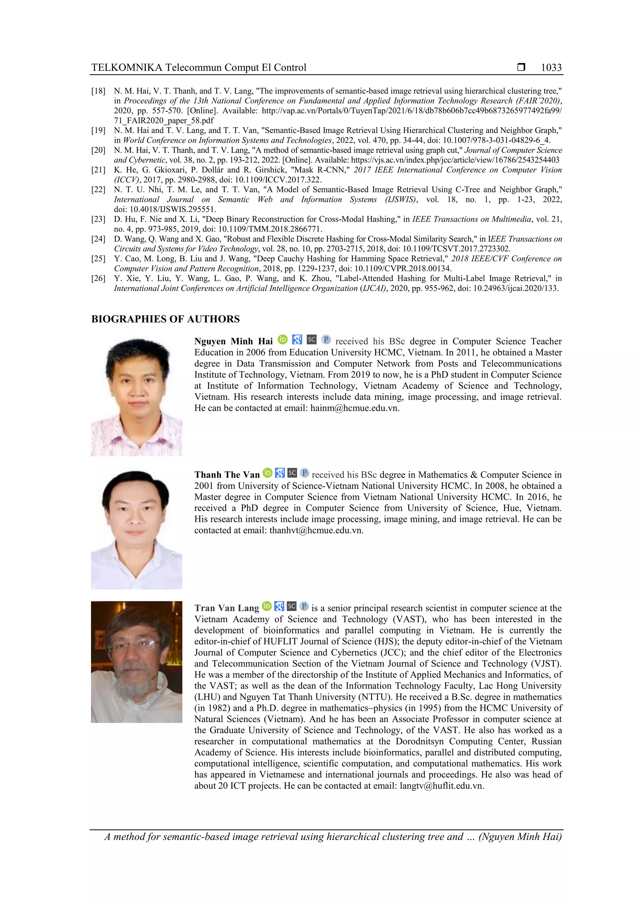 TELKOMNIKA Telecommun Comput El Control  A method for semantic-based image retrieval using hierarchical clustering tree and … (Nguyen Minh Hai) 1033 [18] N. M. Hai, V. T. Thanh, and T. V. Lang, "The improvements of semantic-based image retrieval using hierarchical clustering tree," in Proceedings of the 13th National Conference on Fundamental and Applied Information Technology Research (FAIR’2020), 2020, pp. 557-570. [Online]. Available: http://vap.ac.vn/Portals/0/TuyenTap/2021/6/18/db78b606b7cc49b6873265977492fa99/ 71_FAIR2020_paper_58.pdf [19] N. M. Hai and T. V. Lang, and T. T. Van, "Semantic-Based Image Retrieval Using Hierarchical Clustering and Neighbor Graph," in World Conference on Information Systems and Technologies, 2022, vol. 470, pp. 34-44, doi: 10.1007/978-3-031-04829-6_4. [20] N. M. Hai, V. T. Thanh, and T. V. Lang, "A method of semantic-based image retrieval using graph cut," Journal of Computer Science and Cybernetic, vol. 38, no. 2, pp. 193-212, 2022. [Online]. Available: https://vjs.ac.vn/index.php/jcc/article/view/16786/2543254403 [21] K. He, G. Gkioxari, P. Dollár and R. Girshick, "Mask R-CNN," 2017 IEEE International Conference on Computer Vision (ICCV), 2017, pp. 2980-2988, doi: 10.1109/ICCV.2017.322. [22] N. T. U. Nhi, T. M. Le, and T. T. Van, "A Model of Semantic-Based Image Retrieval Using C-Tree and Neighbor Graph," International Journal on Semantic Web and Information Systems (IJSWIS), vol. 18, no. 1, pp. 1-23, 2022, doi: 10.4018/IJSWIS.295551. [23] D. Hu, F. Nie and X. Li, "Deep Binary Reconstruction for Cross-Modal Hashing," in IEEE Transactions on Multimedia, vol. 21, no. 4, pp. 973-985, 2019, doi: 10.1109/TMM.2018.2866771. [24] D. Wang, Q. Wang and X. Gao, "Robust and Flexible Discrete Hashing for Cross-Modal Similarity Search," in IEEE Transactions on Circuits and Systems for Video Technology, vol. 28, no. 10, pp. 2703-2715, 2018, doi: 10.1109/TCSVT.2017.2723302. [25] Y. Cao, M. Long, B. Liu and J. Wang, "Deep Cauchy Hashing for Hamming Space Retrieval," 2018 IEEE/CVF Conference on Computer Vision and Pattern Recognition, 2018, pp. 1229-1237, doi: 10.1109/CVPR.2018.00134. [26] Y. Xie, Y. Liu, Y. Wang, L. Gao, P. Wang, and K. Zhou, "Label-Attended Hashing for Multi-Label Image Retrieval," in International Joint Conferences on Artificial Intelligence Organization (IJCAI), 2020, pp. 955-962, doi: 10.24963/ijcai.2020/133. BIOGRAPHIES OF AUTHORS Nguyen Minh Hai received his BSc degree in Computer Science Teacher Education in 2006 from Education University HCMC, Vietnam. In 2011, he obtained a Master degree in Data Transmission and Computer Network from Posts and Telecommunications Institute of Technology, Vietnam. From 2019 to now, he is a PhD student in Computer Science at Institute of Information Technology, Vietnam Academy of Science and Technology, Vietnam. His research interests include data mining, image processing, and image retrieval. He can be contacted at email: hainm@hcmue.edu.vn. Thanh The Van received his BSc degree in Mathematics & Computer Science in 2001 from University of Science-Vietnam National University HCMC. In 2008, he obtained a Master degree in Computer Science from Vietnam National University HCMC. In 2016, he received a PhD degree in Computer Science from University of Science, Hue, Vietnam. His research interests include image processing, image mining, and image retrieval. He can be contacted at email: thanhvt@hcmue.edu.vn. Tran Van Lang is a senior principal research scientist in computer science at the Vietnam Academy of Science and Technology (VAST), who has been interested in the development of bioinformatics and parallel computing in Vietnam. He is currently the editor-in-chief of HUFLIT Journal of Science (HJS); the deputy editor-in-chief of the Vietnam Journal of Computer Science and Cybernetics (JCC); and the chief editor of the Electronics and Telecommunication Section of the Vietnam Journal of Science and Technology (VJST). He was a member of the directorship of the Institute of Applied Mechanics and Informatics, of the VAST; as well as the dean of the Information Technology Faculty, Lac Hong University (LHU) and Nguyen Tat Thanh University (NTTU). He received a B.Sc. degree in mathematics (in 1982) and a Ph.D. degree in mathematics–physics (in 1995) from the HCMC University of Natural Sciences (Vietnam). And he has been an Associate Professor in computer science at the Graduate University of Science and Technology, of the VAST. He also has worked as a researcher in computational mathematics at the Dorodnitsyn Computing Center, Russian Academy of Science. His interests include bioinformatics, parallel and distributed computing, computational intelligence, scientific computation, and computational mathematics. His work has appeared in Vietnamese and international journals and proceedings. He also was head of about 20 ICT projects. He can be contacted at email: langtv@huflit.edu.vn. 
