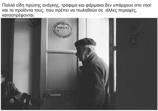 Πολλά είδη πρώτης ανάγκης, τρόφιμα και φάρμακα δεν υπάρχουν στο νησί
και τα προϊόντα τους, που πρέπει να πωληθούν σε άλλες περιοχές,
καταστρέφονται.
 