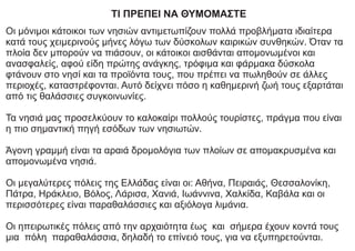 ΤΙ ΠΡΕΠΕΙ ΝΑ ΘΥΜΟΜΑΣΤΕ
Οι μόνιμοι κάτοικοι των νησιών αντιμετωπίζουν πολλά προβλήματα ιδιαίτερα
κατά τους χειμερινούς μήνες λόγω των δύσκολων καιρικών συνθηκών. Όταν τα
πλοία δεν μπορούν να πιάσουν, οι κάτοικοι αισθάνται απομονωμένοι και
ανασφαλείς, αφού είδη πρώτης ανάγκης, τρόφιμα και φάρμακα δύσκολα
φτάνουν στο νησί και τα προϊόντα τους, που πρέπει να πωληθούν σε άλλες
περιοχές, καταστρέφονται. Αυτό δείχνει πόσο η καθημερινή ζωή τους εξαρτάται
από τις θαλάσσιες συγκοινωνίες.
Τα νησιά μας προσελκύουν το καλοκαίρι πολλούς τουρίστες, πράγμα που είναι
η πιο σημαντική πηγή εσόδων των νησιωτών.
Άγονη γραμμή είναι τα αραιά δρομολόγια των πλοίων σε απομακρυσμένα και
απομονωμένα νησιά.
Οι μεγαλύτερες πόλεις της Ελλάδας είναι οι: Αθήνα, Πειραιάς, Θεσσαλονίκη,
Πάτρα, Ηράκλειο, Βόλος, Λάρισα, Χανιά, Ιωάννινα, Χαλκίδα, Καβάλα και οι
περισσότερες είναι παραθαλάσσιες και αξιόλογα λιμάνια.
Οι ηπειρωτικές πόλεις από την αρχαιότητα έως και σήμερα έχουν κοντά τους
μια πόλη παραθαλάσσια, δηλαδή το επίνειό τους, για να εξυπηρετούνται.
 