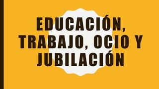EDUCACIÓN,
TRABAJO, OCIO Y
JUBILACIÓN
 