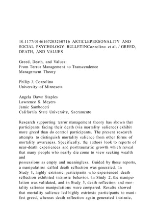10.1177/0146167203260716 ARTICLEPERSONALITY AND
SOCIAL PSYCHOLOGY BULLETINCozzolino et al. / GREED,
DEATH, AND VALUES
Greed, Death, and Values:
From Terror Management to Transcendence
Management Theory
Philip J. Cozzolino
University of Minnesota
Angela Dawn Staples
Lawrence S. Meyers
Jamie Samboceti
California State University, Sacramento
Research supporting terror management theory has shown that
participants facing their death (via mortality salience) exhibit
more greed than do control participants. The present research
attempts to distinguish mortality salience from other forms of
mortality awareness. Specifically, the authors look to reports of
near-death experiences and posttraumatic growth which reveal
that many people who nearly die come to view seeking wealth
and
possessions as empty and meaningless. Guided by these reports,
a manipulation called death reflection was generated. In
Study 1, highly extrinsic participants who experienced death
reflection exhibited intrinsic behavior. In Study 2, the manipu-
lation was validated, and in Study 3, death reflection and mor -
tality salience manipulations were compared. Results showed
that mortality salience led highly extrinsic participants to mani -
fest greed, whereas death reflection again generated intrinsic,
 