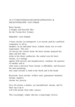 10.1177/0032329203261095ARTICLEPOLITICS &
SOCIETYPHILIPPE VAN PARIJS
Basic Income:
A Simple and Powerful Idea
for the Twenty-first Century
PHILIPPE VAN PARIJS
A basic income (or demogrant) is an income paid by a political
community to all its
members on an individual basis, without means test or work
requirement. This arti-
cle surveys the various forms the basic income proposal has
taken and how they
relate to kin ideas; synthesizes the central case for basic
income, as a strategy
against both poverty and unemployment; examines the question
of whether and in
what sense a universal basic income is affordable; and discusses
the most promising
next steps towards it, both in the North and in the South.
Keywords: basic income; welfare state; guaranteed minimum
income; negative
income tax; poverty
Give all citizens a modest, yet unconditional income, and let
them top it up at
will with income from other sources.
This exceedingly simple idea has a surprisingly diverse
 