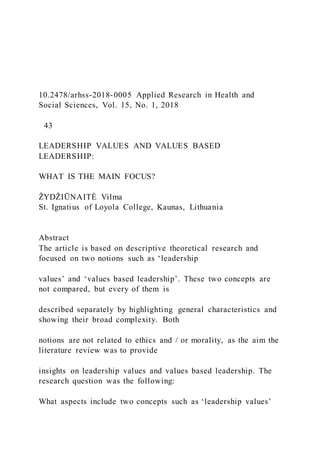 10.2478/arhss-2018-0005 Applied Research in Health and
Social Sciences, Vol. 15, No. 1, 2018
43
LEADERSHIP VALUES AND VALUES BASED
LEADERSHIP:
WHAT IS THE MAIN FOCUS?
ŽYDŽIŪNAITĖ Vilma
St. Ignatius of Loyola College, Kaunas, Lithuania
Abstract
The article is based on descriptive theoretical research and
focused on two notions such as ‘leadership
values’ and ‘values based leadership’. These two concepts are
not compared, but every of them is
described separately by highlighting general characteristics and
showing their broad complexity. Both
notions are not related to ethics and / or morality, as the aim the
literature review was to provide
insights on leadership values and values based leadership. The
research question was the following:
What aspects include two concepts such as ‘leadership values’
 