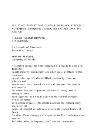 10.1177/0021934705277497JOURNAL OF BLACK STUDIES /
NOVEMBER 2006Jenkins / AFROCENTRIC RESTORATIVE
JUSTICE
GULLAH ISLAND DISPUTE
RESOLUTION
An Example of Afrocentric
Restorative Justice
MORRIS JENKINS
University of Toledo
Restorative justice has been suggested as a means to deal with
dispropor-
tionate minority confinement and other social problems within
communi-
ties of color, specifically the Black community. However,
scholars and
practitioners have pointed out cultural concerns that must be
addressed in
the restorative justice process. Afrocentric theory and its
principles have
been suggested as a way to deal with the cultural concerns
within the restor-
ative justice process. This article examines the contemporary
and historical
means of informal dispute resolution in the Gullah Islands of
South
Carolina. These strategies of dispute or conflict resolution were
used to
deal with crime, delinquency, civil matters, community
 