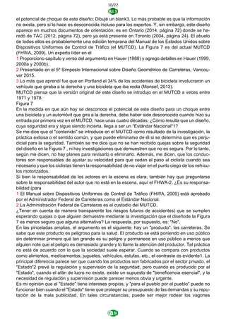 10/22
el potencial de choque de este diseño; Dibujé un blank3. Lo más probable es que la información
no exista, pero si lo hace es desconocida incluso para los expertos. Y, sin embargo, este diseño
aparece en muchos documentos de orientación; es en Ontario (2014, página 72) donde se he-
redó de TAC (2012, página 72), pero ya está presente en Toronto (2004, página 24). El abuelo
de todos ellos es probablemente una edición temprana del Manual de los Estados Unidos sobre
Dispositivos Uniformes de Control de Tráfico (el MUTCD). La Figura 7 es del actual MUTCD
(FHWA, 2009). Un experto líder en el
1 Proporciono capítulo y verso del argumento en Hauer (1988) y agrego detalles en Hauer (1999,
2000a y 2000b).
2 Presentado en el 5º Simposio Internacional sobre Diseño Geométrico de Carreteras, Vancou-
ver 2015.
3 Lo más que aprendí fue que en Portland el 34% de los accidentes de bicicleta involucraron un
vehículo que giraba a la derecha y una bicicleta que iba recta (Monsef, 2013).
MUTCD piensa que la versión original de este diseño se introdujo en el MUTCD a veces entre
1971 y 1978.
Figura 7
En la medida en que aún hoy se desconoce el potencial de este diseño para un choque entre
una bicicleta y un automóvil que gira a la derecha, debe haber sido desconocido cuando hizo su
entrada por primera vez en el MUTCD, hace unas cuatro décadas. ¿Cómo resulta que un diseño,
cuya seguridad era y sigue siendo incierta, llega a ser un "Estándar Nacional"1?
Se me dice que el "contenido" se introduce en el MUTCD como resultado de la investigación, la
práctica exitosa o el sentido común, y que puede eliminarse de él si se determina que es perju-
dicial para la seguridad. También se me dice que no se han recibido quejas sobre la seguridad
del diseño en la Figura 7 , ni hay investigaciones que demuestren que no es seguro. Por lo tanto,
según me dicen, no hay planes para revisarlo o eliminarlo. Además, me dicen, que los conduc-
tores son responsables de ajustar su velocidad para que cedan el paso al ciclista cuando sea
necesario y que los ciclistas tienen la responsabilidad de no viajar en el punto ciego de los vehícu-
los motorizados.
Si bien la responsabilidad de los actores en la escena es clara, también hay que preguntarse
sobre la responsabilidad del actor que no está en la escena, aquí el FHWA-2. ¿Es su responsa-
bilidad (para
1 El Manual sobre Dispositivos Uniformes de Control de Tráfico (FHWA, 2009) está aprobado
por el Administrador Federal de Carreteras como el Estándar Nacional.
2 La Administración Federal de Carreteras es el custodio del MUTCD.
¿Tener en cuenta de manera transparente los riesgos futuros de accidentes) que se cumplen
esperando quejas o que alguien demuestre mediante la investigación que el diseñode la Figura
7 es menos seguro que alguna alternativa? La respuesta, por supuesto, es: "No".
En las pinceladas amplias, el argumento es el siguiente: hay un "producto": las carreteras. Se
sabe que este producto es peligroso para la salud. El producto se está poniendo en uso público
sin determinar primero qué tan grande es su peligro y permanece en uso público a menos que
alguien note que el peligro es demasiado grande y lo llame la atención del productor. Tal práctica
no está de acuerdo con lo que la sociedad suele esperar. Cuando se compara con productos
como alimentos, medicamentos, juguetes, vehículos, estufas, etc., el contraste es evidente1. La
principal diferencia parece ser que cuando los productos son fabricados por el sector privado, el
"Estado"2 prevé la regulación y supervisión de la seguridad, pero cuando es producido por el
"Estado", cuando el afán de lucro no existe, existe un supuesto de "beneficencia esencial", y la
necesidad de regulación y supervisión puede parecer menos obvia y urgente.
Es mi opinión que el "Estado" tiene intereses propios, y "para el pueblo por el pueblo" puede no
funcionar bien cuando el "Estado" tiene que proteger su presupuesto de las demandas y su repu-
tación de la mala publicidad. En tales circunstancias, puede ser mejor rodear los vagones
 