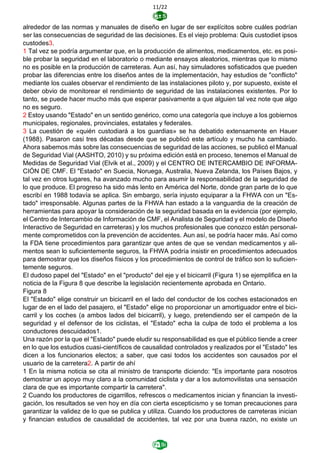 11/22
alrededor de las normas y manuales de diseño en lugar de ser explícitos sobre cuáles podrían
ser las consecuencias de seguridad de las decisiones. Es el viejo problema: Quis custodiet ipsos
custodes3.
1 Tal vez se podría argumentar que, en la producción de alimentos, medicamentos, etc. es posi-
ble probar la seguridad en el laboratorio o mediante ensayos aleatorios, mientras que lo mismo
no es posible en la producción de carreteras. Aun así, hay simuladores sofisticados que pueden
probar las diferencias entre los diseños antes de la implementación, hay estudios de "conflicto"
mediante los cuales observar el rendimiento de las instalaciones piloto y, por supuesto, existe el
deber obvio de monitorear el rendimiento de seguridad de las instalaciones existentes. Por lo
tanto, se puede hacer mucho más que esperar pasivamente a que alguien tal vez note que algo
no es seguro.
2 Estoy usando "Estado" en un sentido genérico, como una categoría que incluye a los gobiernos
municipales, regionales, provinciales, estatales y federales.
3 La cuestión de «quién custodiará a los guardias» se ha debatido extensamente en Hauer
(1988). Pasaron casi tres décadas desde que se publicó este artículo y mucho ha cambiado.
Ahora sabemos más sobre las consecuencias de seguridad de las acciones, se publicó el Manual
de Seguridad Vial (AASHTO, 2010) y su próxima edición está en proceso, tenemos el Manual de
Medidas de Seguridad Vial (Elvik et al., 2009) y el CENTRO DE INTERCAMBIO DE INFORMA-
CIÓN DE CMF. El "Estado" en Suecia, Noruega, Australia, Nueva Zelanda, los Países Bajos, y
tal vez en otros lugares, ha avanzado mucho para asumir la responsabilidad de la seguridad de
lo que produce. El progreso ha sido más lento en América del Norte, donde gran parte de lo que
escribí en 1988 todavía se aplica. Sin embargo, sería injusto equiparar a la FHWA con un "Es-
tado" irresponsable. Algunas partes de la FHWA han estado a la vanguardia de la creación de
herramientas para apoyar la consideración de la seguridad basada en la evidencia (por ejemplo,
el Centro de Intercambio de Información de CMF, el Analista de Seguridad y el modelo de Diseño
Interactivo de Seguridad en carreteras) y los muchos profesionales que conozco están personal-
mente comprometidos con la prevención de accidentes. Aun así, se podría hacer más. Así como
la FDA tiene procedimientos para garantizar que antes de que se vendan medicamentos y ali-
mentos sean lo suficientemente seguros, la FHWA podría insistir en procedimientos adecuados
para demostrar que los diseños físicos y los procedimientos de control de tráfico son lo suficien-
temente seguros.
El dudoso papel del "Estado" en el "producto" del eje y el bicicarril (Figura 1) se ejemplifica en la
noticia de la Figura 8 que describe la legislación recientemente aprobada en Ontario.
Figura 8
El "Estado" elige construir un bicicarril en el lado del conductor de los coches estacionados en
lugar de en el lado del pasajero, el "Estado" elige no proporcionar un amortiguador entre el bici-
carril y los coches (a ambos lados del bicicarril), y luego, pretendiendo ser el campeón de la
seguridad y el defensor de los ciclistas, el "Estado" echa la culpa de todo el problema a los
conductores descuidados1.
Una razón por la que el "Estado" puede eludir su responsabilidad es que el público tiende a creer
en lo que los estudios cuasi-científicos de causalidad controlados y realizados por el "Estado" les
dicen a los funcionarios electos; a saber, que casi todos los accidentes son causados por el
usuario de la carretera2. A partir de ahí
1 En la misma noticia se cita al ministro de transporte diciendo: "Es importante para nosotros
demostrar un apoyo muy claro a la comunidad ciclista y dar a los automovilistas una sensación
clara de que es importante compartir la carretera".
2 Cuando los productores de cigarrillos, refrescos o medicamentos inician y financian la investi-
gación, los resultados se ven hoy en día con cierta escepticismo y se toman precauciones para
garantizar la validez de lo que se publica y utiliza. Cuando los productores de carreteras inician
y financian estudios de causalidad de accidentes, tal vez por una buena razón, no existe un
 