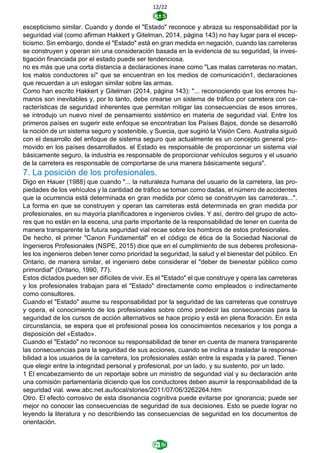 12/22
escepticismo similar. Cuando y donde el "Estado" reconoce y abraza su responsabilidad por la
seguridad vial (como afirman Hakkert y Gitelman, 2014, página 143) no hay lugar para el escep-
ticismo. Sin embargo, donde el "Estado" está en gran medida en negación, cuando las carreteras
se construyen y operan sin una consideración basada en la evidencia de su seguridad, la inves-
tigación financiada por el estado puede ser tendenciosa.
no es más que una corta distancia a declaraciones inane como "Las malas carreteras no matan,
los malos conductores sí" que se encuentran en los medios de comunicación1, declaraciones
que recuerdan a un eslogan similar sobre las armas.
Como han escrito Hakkert y Gitelman (2014, página 143): "... reconociendo que los errores hu-
manos son inevitables y, por lo tanto, debe crearse un sistema de tráfico por carretera con ca-
racterísticas de seguridad inherentes que permitan mitigar las consecuencias de esos errores,
se introdujo un nuevo nivel de pensamiento sistémico en materia de seguridad vial. Entre los
primeros países en sugerir este enfoque se encontraban los Países Bajos, donde se desarrolló
la noción de un sistema seguro y sostenible, y Suecia, que sugirió la Visión Cero. Australia siguió
con el desarrollo del enfoque de sistema seguro que actualmente es un concepto general pro-
movido en los países desarrollados. el Estado es responsable de proporcionar un sistema vial
básicamente seguro, la industria es responsable de proporcionar vehículos seguros y el usuario
de la carretera es responsable de comportarse de una manera básicamente segura".
7. La posición de los profesionales.
Digo en Hauer (1988) que cuando "... la naturaleza humana del usuario de la carretera, las pro-
piedades de los vehículos y la cantidad de tráfico se toman como dadas, el número de accidentes
que la ocurrencia está determinada en gran medida por cómo se construyen las carreteras...".
La forma en que se construyen y operan las carreteras está determinada en gran medida por
profesionales, en su mayoría planificadores e ingenieros civiles. Y así, dentro del grupo de acto-
res que no están en la escena, una parte importante de la responsabilidad de tener en cuenta de
manera transparente la futura seguridad vial recae sobre los hombros de estos profesionales.
De hecho, el primer "Canon Fundamental" en el código de ética de la Sociedad Nacional de
Ingenieros Profesionales (NSPE, 2015) dice que en el cumplimiento de sus deberes profesiona-
les los ingenieros deben tener como prioridad la seguridad, la salud y el bienestar del público. En
Ontario, de manera similar, el ingeniero debe considerar el "deber de bienestar público como
primordial" (Ontario, 1990, 77).
Estos dictados pueden ser difíciles de vivir. Es el "Estado" el que construye y opera las carreteras
y los profesionales trabajan para el "Estado" directamente como empleados o indirectamente
como consultores.
Cuando el "Estado" asume su responsabilidad por la seguridad de las carreteras que construye
y opera, el conocimiento de los profesionales sobre cómo predecir las consecuencias para la
seguridad de los cursos de acción alternativos se hace propio y está en plena floración. En esta
circunstancia, se espera que el profesional posea los conocimientos necesarios y los ponga a
disposición del «Estado».
Cuando el "Estado" no reconoce su responsabilidad de tener en cuenta de manera transparente
las consecuencias para la seguridad de sus acciones, cuando se inclina a trasladar la responsa-
bilidad a los usuarios de la carretera, los profesionales están entre la espada y la pared. Tienen
que elegir entre la integridad personal y profesional, por un lado, y su sustento, por un lado.
1 El encabezamiento de un reportaje sobre un ministro de seguridad vial y su declaración ante
una comisión parlamentaria diciendo que los conductores deben asumir la responsabilidad de la
seguridad vial. www.abc.net.au/local/stories/2011/07/06/3262264.htm
Otro. El efecto corrosivo de esta disonancia cognitiva puede evitarse por ignorancia; puede ser
mejor no conocer las consecuencias de seguridad de sus decisiones. Esto se puede lograr no
leyendo la literatura y no describiendo las consecuencias de seguridad en los documentos de
orientación.
 