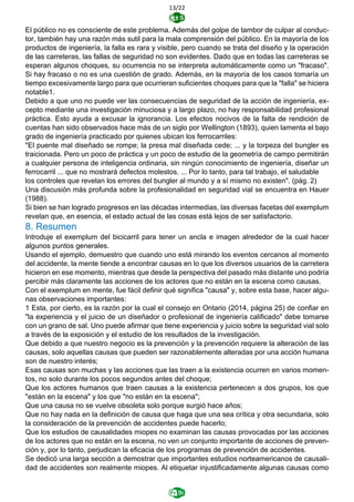 13/22
El público no es consciente de este problema. Además del golpe de tambor de culpar al conduc-
tor, también hay una razón más sutil para la mala comprensión del público. En la mayoría de los
productos de ingeniería, la falla es rara y visible, pero cuando se trata del diseño y la operación
de las carreteras, las fallas de seguridad no son evidentes. Dado que en todas las carreteras se
esperan algunos choques, su ocurrencia no se interpreta automáticamente como un "fracaso".
Si hay fracaso o no es una cuestión de grado. Además, en la mayoría de los casos tomaría un
tiempo excesivamente largo para que ocurrieran suficientes choques para que la "falla" se hiciera
notable1.
Debido a que uno no puede ver las consecuencias de seguridad de la acción de ingeniería, ex-
cepto mediante una investigación minuciosa y a largo plazo, no hay responsabilidad profesional
práctica. Esto ayuda a excusar la ignorancia. Los efectos nocivos de la falta de rendición de
cuentas han sido observados hace más de un siglo por Wellington (1893), quien lamenta el bajo
grado de ingeniería practicado por quienes ubican los ferrocarriles:
"El puente mal diseñado se rompe; la presa mal diseñada cede; ... y la torpeza del bungler es
traicionada. Pero un poco de práctica y un poco de estudio de la geometría de campo permitirán
a cualquier persona de inteligencia ordinaria, sin ningún conocimiento de ingeniería, diseñar un
ferrocarril ... que no mostrará defectos molestos. ... Por lo tanto, para tal trabajo, el saludable
los controles que revelan los errores del bungler al mundo y a sí mismo no existen". (pág. 2)
Una discusión más profunda sobre la profesionalidad en seguridad vial se encuentra en Hauer
(1988).
Si bien se han logrado progresos en las décadas intermedias, las diversas facetas del exemplum
revelan que, en esencia, el estado actual de las cosas está lejos de ser satisfactorio.
8. Resumen
Introduje el exemplum del bicicarril para tener un ancla e imagen alrededor de la cual hacer
algunos puntos generales.
Usando el ejemplo, demuestro que cuando uno está mirando los eventos cercanos al momento
del accidente, la mente tiende a encontrar causas en lo que los diversos usuarios de la carretera
hicieron en ese momento, mientras que desde la perspectiva del pasado más distante uno podría
percibir más claramente las acciones de los actores que no están en la escena como causas.
Con el exemplum en mente, fue fácil definir qué significa "causa" y, sobre esta base, hacer algu-
nas observaciones importantes:
1 Esta, por cierto, es la razón por la cual el consejo en Ontario (2014, página 25) de confiar en
"la experiencia y el juicio de un diseñador o profesional de ingeniería calificado" debe tomarse
con un grano de sal. Uno puede afirmar que tiene experiencia y juicio sobre la seguridad vial solo
a través de la exposición y el estudio de los resultados de la investigación.
Que debido a que nuestro negocio es la prevención y la prevención requiere la alteración de las
causas, solo aquellas causas que pueden ser razonablemente alteradas por una acción humana
son de nuestro interés;
Esas causas son muchas y las acciones que las traen a la existencia ocurren en varios momen-
tos, no solo durante los pocos segundos antes del choque;
Que los actores humanos que traen causas a la existencia pertenecen a dos grupos, los que
"están en la escena" y los que "no están en la escena";
Que una causa no se vuelve obsoleta solo porque surgió hace años;
Que no hay nada en la definición de causa que haga que una sea crítica y otra secundaria, solo
la consideración de la prevención de accidentes puede hacerlo;
Que los estudios de causalidades miopes no examinan las causas provocadas por las acciones
de los actores que no están en la escena, no ven un conjunto importante de acciones de preven-
ción y, por lo tanto, perjudican la eficacia de los programas de prevención de accidentes.
Se dedicó una larga sección a demostrar que importantes estudios norteamericanos de causali-
dad de accidentes son realmente miopes. Al etiquetar injustificadamente algunas causas como
 