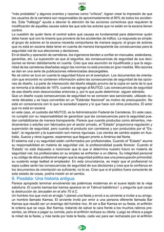 14/22
"más probables" y algunos eventos y razones como "críticos", logran crear la impresión de que
los usuarios de la carretera son responsables de aproximadamente el 90% de todos los acciden-
tes. Este "hallazgo" ayuda a desviar la atención de las acciones correctivas que requieren la
modificación de aquellas causas sobre las que solo los actores que no están en la escena tienen
control.
La cuestión de quién tiene el control sobre qué causas es fundamental para determinar quién
debe hacer qué con la miseria que proviene de los accidentes de tráfico. La respuesta es simple:
el grupo de actores en la escena necesita comportarse de manera segura; el grupo de actores
que no está en escena debe tener en cuenta de manera transparente las consecuencias para la
seguridad vial de sus elecciones y decisiones.
En el diseño y operación de carreteras, los ingenieros tienden a confiar en manuales, estándares,
garantías, etc. La suposición es que al seguirlos, las consecuencias de seguridad de sus deci-
siones se tienen debidamente en cuenta. Creo que esa asunción es injustificada y que la segu-
ridad de las carreteras diseñadas según las normas no está prevista en gran medida. Mis razones
se dan en una serie de publicaciones referenciadas descargables.
No sé cómo se tuvo en cuenta la seguridad futura en el exemplum. Los documentos de orienta-
ción que encontré no contienen información sobre las consecuencias de seguridad de las opcio-
nes de diseño. La parte de intersección del diseño elegido provino de la copia en serie de lo que
se remonta a la década de 1970, cuando se agregó al MUTCD. Las consecuencias de seguridad
de ese diseño eran desconocidas entonces y, por lo que pude determinar, siguen siéndolo.
Que un diseño cuyas consecuencias de seguridad no se conocen sea sancionado, utilizado du-
rante décadas y se haya convertido en un "Estándar Nacional" es motivo de preocupación. No
está en consonancia con lo que la sociedad espera y lo que hace con otros productos. El actor
que no está en escena
en este caso, el custodio del MUTCD, es la Administración Federal de Carreteras. En este caso,
no cumplió con su responsabilidad de garantizar que las consecuencias para la seguridad pue-
dan contabilizarse de manera transparente. Parece que cuando productos como alimentos, me-
dicamentos o estufas son fabricados por el sector privado, el "Estado" proporciona regulación y
supervisión de seguridad, pero cuando el producto son carreteras y son producidos por el "Es-
tado", la regulación y la supervisión son menos rigurosas. Los vientos de cambio soplan en Aus-
tralia, Suecia y otros lugares; esperemos que lleguen pronto a América del Norte.
El sistema vial y su seguridad están conformados por profesionales. Cuando el "Estado" asume
su responsabilidad en materia de seguridad vial, la profesionalidad puede florecer. Cuando el
'Estado' no está dispuesto a reconocer que lo que sí determina nuestro futuro en materia de
seguridad vial, los profesionales en su empleo se enfrentan a un dilema. Su integridad personal
y su código de ética profesional exigen que la seguridad pública sea una preocupación primordial;
su sustento exige lealtad al empleador. En esta circunstancia, es mejor que el profesional no
sepa cuáles serán las consecuencias de seguridad de sus decisiones y crea que la confianza en
los documentos de orientación es suficiente; no lo es. Creo que si el público fuera consciente de
este estado de cosas, podría insistir en el cambio.
9. Posdata: Una historia antigua
Parece apropiado terminar envolviendo las polémicas modernas en el suave tejido de la vieja
sabiduría. El cuento kamsa-bar kamsa aparece en el Talmud babilónico1 y pregunta qué causó
la destrucción de Jerusalén en el año 70 d.C.
Un hombre rico que vivió en el siglo 1 planeó una fiesta y envió a su sirviente a invitar a su amigo,
un hombre llamado Kamsa. El sirviente invitó por error a una persona diferente llamada Bar
Kamsa que resultó ser un enemigo del hombre rico. Al ver a Bar Kamsa en su fiesta, el anfitrión
le ordena que se vaya. Bar Kamsa, tratando de salvar la cara frente a los muchos rabinos pre-
sentes, se ofrece a pagar su comida, pero el anfitrión rechaza su oferta. Luego se ofrece a pagar
la mitad de la fiesta, y más tarde por toda la fiesta, cada vez para ser rechazado por el anfitrión
 