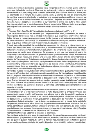 15/22
enojado. El humillado Bar Kamsa es sacado y jura venganza contra los rabinos que no se levan-
taron para defenderlo. Le dice al César que los judíos están incitando a rebelarse contra el Im-
perio Romano. El César, inseguro de si creer a Bar Kamsa, envía con Bar Kamsa un animal para
ser sacrificado en el Templo de Jerusalén como prueba y ofrenda de paz. En el camino, Bar
Kamsa hiere levemente al animal a propósito de una manera que lo descalificaría como un sa-
crificio judío. Al ver al animal manchado, los rabinos del Templo se encuentran en una situación
delicada. Algunos abogan por prescindir de la ley y sacrificar al animal para evitar la ira de César.
Este plan es vetado por el prestigioso rabino Zacaría ben Avkolos. El César, indignado, envía un
ejército para sitiar Jerusalén, lo que finalmente lleva a su caída en el año 70 d.C.
siglo.
1 , Tractate Gittin, folio 56a. El Talmud babilónico fue compilado entre el 3º y el 5º
¿Qué causó la destrucción de Jerusalén y el Templo dentro de ella? ¿Fue el error del siervo, la
intransigencia de la hueste rica, la timidez de los rabinos que eligieron no intervenir en nombre
de Bar Kamsa, la venganza desproporcionada de Bar Kamsa, la adhesión intransigente a la ley
por parte de Zacarías ben Avkolos, o fue la falta de voluntad de César para perdonar un desaire?
Aquí, al igual que en la ocurrencia de accidentes, las causas son muchas.
Al igual que en la seguridad vial, no todas las causas son de interés y lo mismo ocurre en el
cuento de Kamsa-Bar Kamsa. Si al considerar el error del sirviente uno simplemente se encoge
de hombros murmurando "errare humanum est", el error del sirviente no es una causa de interés
porque poco se puede hacer al respecto. Sin embargo, si uno cree que atracar el salario del
sirviente reducirá las posibilidades de que este sirviente y otros sirvientes inviten a invitados in-
correctos a futuras fiestas, ese error es una causa de interés. En un entorno contemporáneo, el
Ministro de Transporte de Ontario cree que la adición de una fuerte multa a la lesión ya infligida
a un ciclista por la apertura descuidada de la puerta del automóvil reducirá la posibilidad de que
ese conductor y otros conductores se equivoquen de manera similar en el futuro. Una creencia
correspondiente debe ser sostenida por todos los que abogan por multas y otros castigos por
errores detrás de los cuales no hay intención.
Volviendo a nuestro cuento, la tradición talmúdica dominante sostiene que fue la aversión de Bar
Kamsa por el "hombre rico" y el odio irresonado concebido por Bar Kamsa lo que causó la catás-
trofe. El propósito de los sabios talmúdicos debe haber sido el deseo de predicar la tolerancia en
las relaciones interpersonales, utilizando la destrucción del Templo como un poderoso exem-
plum. Cuando las personas sacan una de las muchas causas de un evento y la llaman "La Causa"
(la "Causa Probable" en el estudio de tres niveles o la "Razón Crítica" en los Estudios de Causa-
lidad de Accidentes de Camiones Grandes y Vehículos Motorizados) generalmente tienen un
propósito en mente.
Hay una tradición interpretativa alternativa en el judaísmo que, mirando las mismas causas, en-
cuentra fallas no en el "odio irracional" sino en la "falta de previsión". El principio detrás de este
razonamiento es una oración en Proverbios que advierte que la falta de previsión conduce a la
adversidad. Ni el siervo, ni su amo, ni los rabinos en la fiesta podían pensar que sus acciones,
por descuidadas y crueles que fueran, provocarían la destrucción de Jerusalén. No pueden ser
acusados de falta de previsión y, por lo tanto, sus acciones no son la causa de la catástrofe.
Tampoco se puede acusar a Bar Kamsa de no prever las consecuencias de sus actos. Sus ac-
ciones, por nefastas que sean, reflejan una aguda previsión y no es lo contrario. La única persona
en esta historia que se puede decir que carece de previsión es el intransigente rabino Zacarías.
En consecuencia, por esta tradición, la decisión de Zacaría de
Rechazar la ofrenda de César es la causa de la calamidad.
Este punto de vista dice algo sobre la responsabilidad de prever las consecuencias, particular-
mente aquellas que pueden conducir a la adversidad; esta responsabilidad recae sobre los hom-
bros de quienes pueden hacerlo. El siervo, el hombre rico, los rabinos en la fiesta no pueden
prever que lo que hagan destruirá Jerusalén. Zacarías, en su posición, debería. Los ciclistas y
 