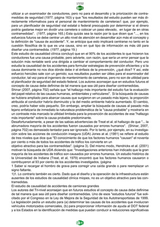 17/22
utilizar a un examinador de conductores, pero no para el desarrollo y la priorización de contra-
medidas de seguridad (1977, página 163) y que "los resultados del estudio pueden ser más di-
rectamente informativos para el personal de mantenimiento de carreteras1 que, por ejemplo,
para un planificador de seguridad vial estatal o federal preocupado por determinar si el dinero
podría gastarse mejor en dividir una carretera o colocar un paso elevado, en lugar de en otras
contramedidas". (1977, página 165.) Esta quizás sea la razón por la que dicen que "..., en los
esfuerzos futuros se debe centrar un alto nivel de atención en desarrollar aún más el concepto y
la definición de "causa de accidente". Y, se anticipa que esto implicará centrarse no tanto en la
cuestión filosófica de lo que es una causa, sino en qué tipo de información es más útil para
diseñar una contramedida. (1977, página 19.)
Este estudio de causalidad clínica concluyó que en el 90% de los accidentes lo que hicieron los
conductores fue una causa probable, pero advierte, con razón, que sería un error pensar que la
solución más rentable será una dirigida a cambiar el comportamiento del conductor. Pero uno
estudia la causalidad de los accidentes para formular estrategias de prevención eficientes y si la
causa dominante no nos dice dónde debe ir el énfasis de la prevención, ¿qué dice? Y así, este
esfuerzo hercúleo sale con un gemido; sus resultados pueden ser útiles para el examinador del
conductor, tal vez para el ingeniero de mantenimiento de carreteras, pero no son de utilidad para
el planificador de seguridad del estado federal. Los autores aconsejan que en estudios futuros el
concepto de causa debe definirse de tal manera que sea útil para diseñar contramedidas.
Shinar (2007, página 702) señala que "el hallazgo más importante del estudio fue la evaluación
del papel relativo de las causas humanas, ambientales y vehiculares". Si la búsqueda de causas
se hubiera ampliado para abarcar causas que surgieron en un pasado más lejano, la proporción
atribuida al conductor habría disminuido y la del medio ambiente habría aumentado. El cambio,
creo, podría haber sido pequeño. Sin embargo, ampliar la búsqueda de causas al pasado más
lejano enfatizaría de inmediato la naturaleza problemática de la "causa probable" y mostraría en
un contraste más marcado la utilidad limitada para la prevención de accidentes de ese "hallazgo
más importante" sobre la causa probable predominante.
Desafortunadamente, a pesar de las sabias advertencias de Treat et al. el hallazgo de que "... la
abrumadora mayoría de los accidentes fueron causados por errores humanos". (Shinar, 2007,
página 702) es demasiado tentador para ser ignorado. Por lo tanto, por ejemplo, en su investiga-
ción sobre las acciones de conducción insegura (UDA) Jones at al. (1981) se refiere al estudio
de tres niveles que dice que "El conocimiento de que los factores humanos "causan" el noventa
por ciento o más de todos los accidentes de tráfico los convierte en un
objetivo atractivo para las contramedidas". (página 3). Del mismo modo, Hendricks et al. (2001)
motivan la búsqueda de UDA diciendo que: "Investigaciones anteriores han indicado que la gran
mayoría de los accidentes de tráfico son causados por errores humanos. Un estudio histórico de
la Universidad de Indiana (Treat, et al, 1979) encontró que los factores humanos causaron o
contribuyeron al 93 por ciento de los accidentes investigados. (página
1 Saber si recargar el hombro de grava para corregir una caída grande o para reemplazar un
signo faltante.
1)1. Lo contrario también es cierto. Dado que el diseño y la operación de la infraestructura están
ausentes de los estudios de causalidad clínica miopes, no es un objetivo atractivo para las con-
tramedidas.
El estudio de causalidad de accidentes de camiones grandes
Los autores del Tri-nivel aconsejan que en futuros estudios el concepto de causa debe definirse
de tal manera que sea útil para diseñar contramedidas. Uno de esos "estudios futuros" fue soli-
citado por el Congreso en la Ley de Mejora de la Seguridad de los Autotransportistas de 1999.
La legislación pedía un estudio para (a) determinar las causas de los accidentes que involucran
vehículos motorizados comerciales, (b) para proporcionar información de ayuda al DOT federal
y a los Estados en la identificación de medidas que puedan conducir a reducciones significativas
 
