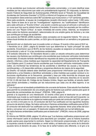18/22
en los accidentes que involucran vehículos motorizados comerciales, y (c) para clasificar esas
medidas por las reducciones que cada uno probablemente lograría2. En respuesta, la Adminis-
tración Federal de Seguridad de Autotransportes (FMCSA) lanzó el "Estudio de Causalidad de
Accidentes de Camiones Grandes" (LTCCS) e informó al Congreso en marzo de 2006.
Se recopilaron datos extensos sobre 967 accidentes que involucraron a 1127 camiones grandes.
Para cada accidente, el equipo de investigadores recopiló información sobre hasta 1.000 varia-
bles. Sobre la base de lo que los "investigadores" registraron, los "codificadores" identificaron
para cada vehículo un "Evento Crítico", una acción o evento que puso al vehículo o vehículos en
un curso que hizo que la colisión fuera inevitable. El evento crítico fue asociado por los codifica-
dores con una "Razón Crítica", la razón inmediata del evento crítico. Además, se recopilaron
datos sobre los factores asociados3, seleccionados de una amplia gama de factores y se cree
que contribuyen al riesgo de accidentes.
Los autores de FMCSA (2006) ilustraron estos conceptos con la siguiente historia: "En una ca-
rretera local dividida de cuatro carriles, un SUV gira a la izquierda en un semáforo y es golpeado
en el
intersección por un destructor que no puede evitar un choque. El evento crítico para el SUV es
1 Hendricks at al. (2001, página 8) también tuvo que determinar la "razón principal" de cada
accidente. Encontraron que el 96.8% de los factores causales se asignaron al comportamiento
del conductor y solo el 1.4 a las condiciones ambientales.
2 El extracto relevante es: "El Secretario llevará a cabo un estudio exhaustivo para determinar
las causas y los factores que contribuyen a los accidentes que involucran vehículos motorizados
comerciales. El estudio también identificará los requisitos de datos y los procedimientos de reco-
pilación, informes y otras medidas que mejorarán la capacidad del Departamento de Transporte
y los Estados para (1) evaluar futuros accidentes que involucren vehículos motorizados comer-
ciales; (2) monitorear las tendencias de los accidentes e identificar las causas y los factores
contribuyentes; y (3) desarrollar políticas y programas efectivos de mejora de la seguridad.
(b) Diseño.--El estudio deberá estar diseñado para proporcionar información que ayude al De-
partamento y a los Estados a identificar actividades y otras medidas que puedan conducir a re-
ducciones significativas en la frecuencia, gravedad y tasa por milla recorrida de choques que
involucren vehículos motorizados comerciales, incluidos los vehículos descritos en la sección
31132 (1) (B) del título 49, Código de los Estados Unidos. Según sea factible, el estudio clasifi-
cará dichas actividades y medidas por las reducciones que cada una de ellas lograría, si se
aplicaran."
3 "Los choques son el resultado probabilístico de una serie de factores. Este estudio fue diseñado
para permitir la consideración de una amplia gama de factores que podrían usarse para guiar el
desarrollo de contramedidas de choque". (FMCSA, 1996, página 9)
girando a la izquierda en una intersección. El evento crítico para el destructor es un vehículo
motorizado que invade su carril desde la dirección opuesta, sobre la línea del carril izquierdo. La
razón crítica del accidente es la vigilancia inadecuada por parte del conductor del SUV, por ejem-
plo, no miró o miró pero no vio. El conductor del SUV fue codificado con los siguientes factores:
consumo de alcohol y fatiga. No había vehículos ni factores ambientales codificados para el SUV.
El conductor del destructor fue codificado con los siguientes factores: tener prisa antes del acci-
dente y conversar con un pasajero. El destructor estaba codificado con luz tail defectuosa.
No había factores ambientales codificados para el destructor". (FMCSA, marzo de 2006, páginas
9, 10.)
El informe de FMCSA (2006, página 10) afirma que "Los factores codificados proporcionan sufi-
ciente información sobre el accidente para describirlo por completo", pero la historia ilustrativa
puede usarse para argumentar lo contrario. Según la información proporcionada, el SUV giró a
la izquierda cuando la señal mostraba un verde sólido y el destructor que venía de la dirección
opuesta tenía el derecho de paso. Si la fase de la señal hubiera sido diferente, si el giro a la
 