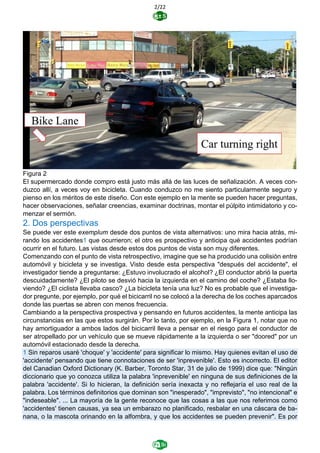 2/22
Figura 2
El supermercado donde compro está justo más allá de las luces de señalización. A veces con-
duzco allí, a veces voy en bicicleta. Cuando conduzco no me siento particularmente seguro y
pienso en los méritos de este diseño. Con este ejemplo en la mente se pueden hacer preguntas,
hacer observaciones, señalar creencias, examinar doctrinas, montar el púlpito intimidatorio y co-
menzar el sermón.
2. Dos perspectivas
Se puede ver este exemplum desde dos puntos de vista alternativos: uno mira hacia atrás, mi-
rando los accidentes1 que ocurrieron; el otro es prospectivo y anticipa qué accidentes podrían
ocurrir en el futuro. Las vistas desde estos dos puntos de vista son muy diferentes.
Comenzando con el punto de vista retrospectivo, imagine que se ha producido una colisión entre
automóvil y bicicleta y se investiga. Visto desde esta perspectiva "después del accidente", el
investigador tiende a preguntarse: ¿Estuvo involucrado el alcohol? ¿El conductor abrió la puerta
descuidadamente? ¿El piloto se desvió hacia la izquierda en el camino del coche? ¿Estaba llo-
viendo? ¿El ciclista llevaba casco? ¿La bicicleta tenía una luz? No es probable que el investiga-
dor pregunte, por ejemplo, por qué el bicicarril no se colocó a la derecha de los coches aparcados
donde las puertas se abren con menos frecuencia.
Cambiando a la perspectiva prospectiva y pensando en futuros accidentes, la mente anticipa las
circunstancias en las que estos surgirán. Por lo tanto, por ejemplo, en la Figura 1, notar que no
hay amortiguador a ambos lados del bicicarril lleva a pensar en el riesgo para el conductor de
ser atropellado por un vehículo que se mueve rápidamente a la izquierda o ser "doored" por un
automóvil estacionado desde la derecha.
1 Sin reparos usaré 'choque' y 'accidente' para significar lo mismo. Hay quienes evitan el uso de
'accidente' pensando que tiene connotaciones de ser 'inprevenible'. Esto es incorrecto. El editor
del Canadian Oxford Dictionary (K. Barber, Toronto Star, 31 de julio de 1999) dice que: "Ningún
diccionario que yo conozca utiliza la palabra 'inprevenible' en ninguna de sus definiciones de la
palabra 'accidente'. Si lo hicieran, la definición sería inexacta y no reflejaría el uso real de la
palabra. Los términos definitorios que dominan son "inesperado", "imprevisto", "no intencional" e
"indeseable". ... La mayoría de la gente reconoce que las cosas a las que nos referimos como
'accidentes' tienen causas, ya sea un embarazo no planificado, resbalar en una cáscara de ba-
nana, o la mascota orinando en la alfombra, y que los accidentes se pueden prevenir". Es por
 