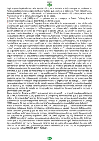 20/22
Lógicamente implicado en cada evento crítico es el instante anterior en que las acciones no
heroicas del conductor aún podrían haber evitado que ocurriera el accidente. Y así, naturalmente,
lo que los conductores no hicieron solo un instante antes del evento crítico debe parecer ser la
"razón crítica" en la abrumadora mayoría de los casos.
2 Cuando Perchonok (1972) acuñó por primera vez los conceptos de Evento Crítico y Razón
Crítica y eligió las frases para describirlos, los llamó causas.
3 Los autores del informe al Congreso fueron advertidos de antemano del potencial de mala
interpretación que se deriva del uso del "evento crítico" y las "construcciones de la razón crítica".
En 2000 la Junta de Investigación del Transporte, una división del Consejo Nacional de Investi-
gación, estableció un comité de revisión para el estudio LTCCS. Su función era examinar y pro-
porcionar orientación sobre el progreso del estudio LTCCS. Lo hizo en cinco cartas, la última de
las cuales (Carta del Consejo Forrest, Presidente, Comité de Revisión del Estudio de Causalidad
de Accidentes de Camiones de la Administración Federal de Seguridad de Autotransportes al
Administrador de la Administración Federal de Seguridad de Autotransportes, del 4 de septiem-
bre de 2003) expresa su preocupación por el potencial de tal interpretación errónea diciendo que
"... nos preocupa que surjan malentendidos del uso del evento crítico y la evaluación de la razón
crítica" y que la mala interpretación no pueda ser obviada por "... simplemente evitando el uso
de la palabra "causa". En la misma carta, el Comité recomienda que "El informe debe dejar en
claro que la asociación del evento crítico o razón crítica en un conjunto de casos de choque con
algún elemento de las circunstancias del accidente (por ejemplo, con el comportamiento del con-
ductor, la condición de la carretera o una característica del vehículo) no implica que las contra-
medidas deban estar necesariamente dirigidas a ese elemento. En particular, la asociación del
evento crítico o razón crítica con el automóvil o el conductor del automóvil involucrado en un
accidente de camión no indica necesariamente que las medidas preventivas dirigidas a los auto-
móviles o conductores de automóviles serán el medio más efectivo para evitar choques futuros
similares, o que el caso es irrelevante para evaluar los programas regulatorios de seguridad de
camiones. ", para dejar claro que "... es posible que los datos de LTCCS no puedan revelarse
por una o más de estas razones la fatiga del conductor, la falta de atención del conductor, las
acciones para evitar colisiones del conductor, la velocidad, las condiciones de la carretera, las
características del conductor y el pago del conductor y la organización del trabajo ...", y que "Será
necesario explicar las limitaciones del estudio, porque el Congreso solicitó un estudio exhaustivo
de las causas y los factores contribuyentes de los accidentes de camiones. Intentar sacar con-
clusiones de política del estudio sin comprender sus limitaciones de cobertura podría conducir a
prioridades fuera de lugar".
Como advierten Treat y al. (1977), así concluir sería erróneo1 . No encontré nada en el informe
de la FMCSA (marzo de 2006) que le dijera al Congreso y a otros lectores que lo que se les dice
sobre el dominio de las "razones del conductor" tiene poco que ver con las contramedidas y las
cuestiones de política de seguridad. Tampoco se le dijo al Congreso que, como señala el Consejo
(2003, página 8), que pensar de otra manera "podría conducir a prioridades fuera de lugar".
Hacia el final del informe, los autores de FMCSA (2006) dicen que "... se necesita mucho más
análisis de datos para llegar a conclusiones sobre las razones, causas y factores de los acciden-
tes de camiones grandes" y que "se debe realizar un análisis adicional sobre los datos del estudio
para identificar factores de riesgo de choques específicos que pueden ser objeto de contramedi-
das por parte del gobierno y el público". (FMCSA, 2006, páginas 18 y 19). De hecho, los datos
de LTCCS permitieron realizar algunos análisis adicionales, pero estos también están distorsio-
nados por la miopía inherente a la estrechez del haz de la linterna roja2. De los diecinueve fac-
tores codificados con mayor frecuencia para los que se estimó el riesgo relativo, tres son defi-
ciencias de los vehículos, quince son problemas del conductor y solo uno es un grupo general
de problemas viales (FMCSA, 2007, Tabla 2).
 