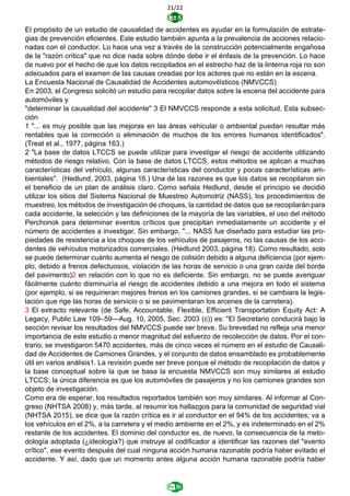 21/22
El propósito de un estudio de causalidad de accidentes es ayudar en la formulación de estrate-
gias de prevención eficientes. Este estudio también apunta a la prevalencia de acciones relacio-
nadas con el conductor. Lo hace una vez a través de la construcción potencialmente engañosa
de la "razón crítica" que no dice nada sobre dónde debe ir el énfasis de la prevención. Lo hace
de nuevo por el hecho de que los datos recopilados en el estrecho haz de la linterna roja no son
adecuados para el examen de las causas creadas por los actores que no están en la escena.
La Encuesta Nacional de Causalidad de Accidentes automovilísticos (NMVCCS)
En 2003, el Congreso solicitó un estudio para recopilar datos sobre la escena del accidente para
automóviles y
"determinar la causalidad del accidente" 3 El NMVCCS responde a esta solicitud. Esta subsec-
ción
1 "... es muy posible que las mejoras en las áreas vehicular o ambiental puedan resultar más
rentables que la corrección o eliminación de muchos de los errores humanos identificados".
(Treat et al., 1977, página 163.)
2 "La base de datos LTCCS se puede utilizar para investigar el riesgo de accidente utilizando
métodos de riesgo relativo. Con la base de datos LTCCS, estos métodos se aplican a muchas
características del vehículo, algunas características del conductor y pocas características am-
bientales". (Hedlund, 2003, página 16.) Una de las razones es que los datos se recopilaron sin
el beneficio de un plan de análisis claro. Como señala Hedlund, desde el principio se decidió
utilizar los sitios del Sistema Nacional de Muestreo Automotriz (NASS), los procedimientos de
muestreo, los métodos de investigación de choques, la cantidad de datos que se recopilarán para
cada accidente, la selección y las definiciones de la mayoría de las variables, el uso del método
Perchonok para determinar eventos críticos que precipitan inmediatamente un accidente y el
número de accidentes a investigar. Sin embargo, "... NASS fue diseñado para estudiar las pro-
piedades de resistencia a los choques de los vehículos de pasajeros, no las causas de los acci-
dentes de vehículos motorizados comerciales. (Hedlund 2003, página 18). Como resultado, solo
se puede determinar cuánto aumenta el riesgo de colisión debido a alguna deficiencia (por ejem-
plo, debido a frenos defectuosos, violación de las horas de servicio o una gran caída del borde
del pavimento)2 en relación con lo que no es deficiente. Sin embargo, no se puede averiguar
fácilmente cuánto disminuiría el riesgo de accidentes debido a una mejora en todo el sistema
(por ejemplo, si se requirieran mejores frenos en los camiones grandes, si se cambiara la legis-
lación que rige las horas de servicio o si se pavimentaran los arcenes de la carretera).
3 El extracto relevante (de Safe, Accountable, Flexible, Efficient Transportation Equity Act: A
Legacy, Public Law 109–59—Aug. 10, 2005, Sec. 2003 (c)) es: "El Secretario conducirá bajo la
sección revisar los resultados del NMVCCS puede ser breve. Su brevedad no refleja una menor
importancia de este estudio o menor magnitud del esfuerzo de recolección de datos. Por el con-
trario, se investigaron 5470 accidentes, más de cinco veces el número en el estudio de Causali-
dad de Accidentes de Camiones Grandes, y el conjunto de datos ensamblado es probablemente
útil en varios análisis1. La revisión puede ser breve porque el método de recopilación de datos y
la base conceptual sobre la que se basa la encuesta NMVCCS son muy similares al estudio
LTCCS; la única diferencia es que los automóviles de pasajeros y no los camiones grandes son
objeto de investigación.
Como era de esperar, los resultados reportados también son muy similares. Al informar al Con-
greso (NHTSA 2008) y, más tarde, al resumir los hallazgos para la comunidad de seguridad vial
(NHTSA 2015), se dice que la razón crítica es ir al conductor en el 94% de los accidentes; va a
los vehículos en el 2%, a la carretera y el medio ambiente en el 2%, y es indeterminado en el 2%
restante de los accidentes. El dominio del conductor es, de nuevo, la consecuencia de la meto-
dología adoptada (¿ideología?) que instruye al codificador a identificar las razones del "evento
crítico", ese evento después del cual ninguna acción humana razonable podría haber evitado el
accidente. Y así, dado que un momento antes alguna acción humana razonable podría haber
 