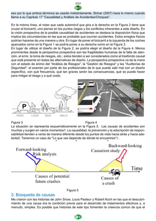 3/22
eso por lo que ambos términos se usarán indistintamente. Shinar (2007) hace lo mismo cuando
llama a su Capítulo 17 "Causalidad y Análisis de Accidentes/Choques".
En la misma línea, al notar que cada automóvil que gira a la derecha en la Figura 2 tiene que
cruzar el bicicarril, uno piensa en los puntos ciegos y los conflictos inherentes a este diseño. En
la visión prospectiva de la posible causalidad de accidentes se destaca la disposición física que
implica las circunstancias en las que es probable que ocurran accidentes. Estos arreglos físicos
podrían hacerse de una manera u otra. En lugar de poner el bicicarril a la izquierda de los coches
aparcados como en la Figura 1 se podría poner a su derecha como en la Figura 3.
En lugar de utilizar el diseño de la Figura 2, se podría elegir el diseño de la Figura 4. Menos
prominentes desde la perspectiva prospectiva son las fragilidades humanas de la falta de aten-
ción, el error, la toma de riesgos, etc.; estos tienden a ser considerados como el trasfondo causal
que está presente en todas las alternativas de diseño. La perspectiva prospectiva va de la mano
con el estado de ánimo del "Análisis de Riesgos", la "Gestión de Riesgos" y las "Auditorías de
Seguridad": el examen por parte de los profesionales de lo que puede salir mal con un diseño
específico, con qué frecuencia, qué tan graves serán las consecuencias, qué se puede hacer
para mitigar el riesgo y a qué costo.
Figura 3 Figura 4
La situación se representa esquemáticamente en la Figura 5. Las causas de accidentes son
muchas y surgen en varios momentos1. La causalidad, la prevención y la adscripción de respon-
sabilidad tienden a verse de manera diferente desde los puntos de vista hacia atrás y hacia ade-
lante2. Tenemos un caso de "Lo que ves depende de dónde te encuentres"3.
Figura 5
3. Búsqueda de causas
Me criaron con las historias de John Snow, Louis Pasteur y Robert Koch en las que el descubri-
miento de una causa era la condición previa para el desarrollo de tratamientos efectivos y, a
menudo, simples. Es posible que historias de este tipo fomenten la creencia común de que el
 
