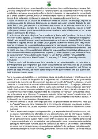 4/22
descubrimiento de alguna causa de accidente hasta ahora desconocida tiene la promesa de éxito
y eficacia en la prevención de accidentes4. Pero la epidemia de accidentes de tráfico no es como
la del cólera. No hay un solo agente en forma de vibrio cholerae, no hay una bomba contaminada
en la Broad Street de Londres, ni hay un remedio simple y decisivo como quitar el mango de esa
bomba. Esta es la razón por la cual la búsqueda de causas puede no mantenerse
1 Todas las causas de un choque se materializan antes del choque. Sin embargo, algunas de
las consecuencias del accidente dependen de las causas que entran en juego después del acci-
dente. Por lo tanto, por ejemplo, si la persona muere a causa de las lesiones sufridas en el acci-
dente dependerá, por ejemplo, de la rapidez con la que llegue la ambulancia. Esta es la razón
por la que se muestra que el haz de la linterna que mira hacia atrás brilla también en las causas
después del instante del choque.
2 La dicotomía y la terminología de "hacia adelante" y "hacia atrás" provienen del ámbito de la
filosofía y la ética aplicada y se establecen dentro del contexto de la "Adscripción de responsa-
bilidad". Más específicamente, se extrae de una serie de artículos de Jessica Nihlén-Fahlquist.
Al resumir el segundo artículo de su tesis (2007, página 16) Nihlén-Fahlquist dice: "Hay dos ca-
tegorías principales de responsabilidad que capturan la esencia del concepto. Primero, atribui-
mos la responsabilidad retrospectiva a un agente o institución cuando creemos que él / ella / ella
ha hecho algo mal. ... En segundo lugar, atribuimos responsabilidad prospectiva a los agentes e
instituciones cuando creemos que tienen en su poder, y deben usar ese poder, influir en el futuro
de cierta manera". Para un tratamiento integral ver van de Poel y Nihlén-Fahlquist (2012).
3 La cita ha sido atribuida a Albert Einstein, DL Morrese y C.S. Lewis (en un algo alterado
formulario.)
4 Si no recuerdo mal, los defensores de la recopilación de datos de conducción naturalista en
SHRP2 prometió que comprender qué hacen exactamente las personas antes de un accidente
de alguna manera conducirá a un "gran avance" en la gestión de la seguridad vial. Si bien tal
avance es poco probable, los vastos datos recopilados no pueden fallar, sino que pueden con-
ducir a algunas nuevas ideas.
Por lo menos desde Aristóteles, el concepto de causa es objeto de debate, y el polvo aún no se
asentó. En el contexto de la gestión de la seguridad vial, la controversia es en gran medida
innecesaria. La mayoría está de acuerdo en que, por prevención, la "causa" es algo que, si fuera
diferente, la probabilidad de resultados de accidentes sería diferente1,2. Por ejemplo, si los con-
ductores estuvieran más atentos al abrir la puerta del automóvil, si los conductores estuvieran
más inclinados a usar un casco, o si el carril para bicicletas se hubiera colocado a la derecha de
los automóviles estacionados, la probabilidad de accidentes por "portazo" conducentes a lesio-
nes en la cabeza, sería diferente. Por supuesto, además de las tres “causas” mencionadas en la
oración anterior, se podrían enumerar muchas otras. Cada accidente tiene muchas causas. A
continuación, se presentan varias observaciones.
1. Al haber definido la causa como algo que altera las probabilidades de resultados, hace que
las "causas" sean una parte necesaria de la prevención de accidentes y gestión de la seguri-
dad; sólo alterando las causas se pueden prevenir futuros accidentes o mejorar sus conse-
cuencias.
2. Debido a que nuestro negocio es la prevención, que requiere la alteración de las causas, solo
las causas razonablemente alteradas por una acción humana son de interés para nosotros.
Para ilustrar, puede haber estado lloviendo y las gotas de lluvia en el espejo del automóvil y
en las gafas del ciclista pueden haber estado entre las causas de un accidente; pero si ni los
chaparrones de lluvia, ni la necesidad de usar gafas pueden verse razonablemente afectadas
por alguna intervención humana, estas no son causas de interés3. En contraste, comúnmente
se piensa que la toma de riesgos, el uso del casco y el diseño del carril para bicicletas pueden
verse afectados por la acción humana y, por lo tanto, son causas de interés. De ello se deduce
 