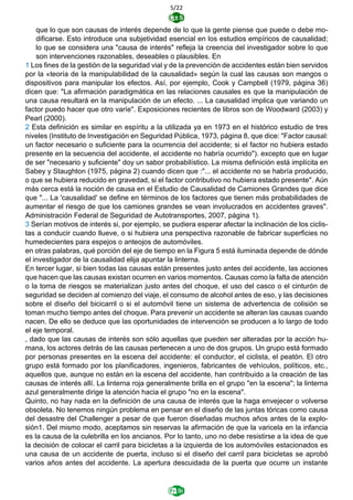 5/22
que lo que son causas de interés depende de lo que la gente piense que puede o debe mo-
dificarse. Esto introduce una subjetividad esencial en los estudios empíricos de causalidad;
lo que se considera una "causa de interés" refleja la creencia del investigador sobre lo que
son intervenciones razonables, deseables o plausibles. En
1 Los fines de la gestión de la seguridad vial y de la prevención de accidentes están bien servidos
por la «teoría de la manipulabilidad de la causalidad» según la cual las causas son mangos o
dispositivos para manipular los efectos. Así, por ejemplo, Cook y Campbell (1979, página 36)
dicen que: "La afirmación paradigmática en las relaciones causales es que la manipulación de
una causa resultará en la manipulación de un efecto. ... La causalidad implica que variando un
factor puedo hacer que otro varíe". Exposiciones recientes de libros son de Woodward (2003) y
Pearl (2000).
2 Esta definición es similar en espíritu a la utilizada ya en 1973 en el histórico estudio de tres
niveles (Instituto de Investigación en Seguridad Pública, 1973, página 8, que dice: "Factor causal:
un factor necesario o suficiente para la ocurrencia del accidente; si el factor no hubiera estado
presente en la secuencia del accidente, el accidente no habría ocurrido"). excepto que en lugar
de ser "necesario y suficiente" doy un sabor probabilístico. La misma definición está implícita en
Sabey y Staughton (1975, página 2) cuando dicen que :"... el accidente no se habría producido,
o que se hubiera reducido en gravedad, si el factor contributivo no hubiera estado presente". Aún
más cerca está la noción de causa en el Estudio de Causalidad de Camiones Grandes que dice
que "... La 'causalidad' se define en términos de los factores que tienen más probabilidades de
aumentar el riesgo de que los camiones grandes se vean involucrados en accidentes graves".
Administración Federal de Seguridad de Autotransportes, 2007, página 1).
3 Serían motivos de interés si, por ejemplo, se pudiera esperar afectar la inclinación de los ciclis-
tas a conducir cuando llueve, o si hubiera una perspectiva razonable de fabricar superficies no
humedecientes para espejos o anteojos de automóviles.
en otras palabras, qué porción del eje de tiempo en la Figura 5 está iluminada depende de dónde
el investigador de la causalidad elija apuntar la linterna.
En tercer lugar, si bien todas las causas están presentes justo antes del accidente, las acciones
que hacen que las causas existan ocurren en varios momentos. Causas como la falta de atención
o la toma de riesgos se materializan justo antes del choque, el uso del casco o el cinturón de
seguridad se deciden al comienzo del viaje, el consumo de alcohol antes de eso, y las decisiones
sobre el diseño del bicicarril o si el automóvil tiene un sistema de advertencia de colisión se
toman mucho tiempo antes del choque. Para prevenir un accidente se alteran las causas cuando
nacen. De ello se deduce que las oportunidades de intervención se producen a lo largo de todo
el eje temporal.
, dado que las causas de interés son sólo aquellas que pueden ser alteradas por la acción hu-
mana, los actores detrás de las causas pertenecen a uno de dos grupos. Un grupo está formado
por personas presentes en la escena del accidente: el conductor, el ciclista, el peatón. El otro
grupo está formado por los planificadores, ingenieros, fabricantes de vehículos, políticos, etc.,
aquellos que, aunque no están en la escena del accidente, han contribuido a la creación de las
causas de interés allí. La linterna roja generalmente brilla en el grupo "en la escena"; la linterna
azul generalmente dirige la atención hacia el grupo "no en la escena".
Quinto, no hay nada en la definición de una causa de interés que la haga envejecer o volverse
obsoleta. No tenemos ningún problema en pensar en el diseño de las juntas tóricas como causa
del desastre del Challenger a pesar de que fueron diseñadas muchos años antes de la explo-
sión1. Del mismo modo, aceptamos sin reservas la afirmación de que la varicela en la infancia
es la causa de la culebrilla en los ancianos. Por lo tanto, uno no debe resistirse a la idea de que
la decisión de colocar el carril para bicicletas a la izquierda de los automóviles estacionados es
una causa de un accidente de puerta, incluso si el diseño del carril para bicicletas se aprobó
varios años antes del accidente. La apertura descuidada de la puerta que ocurre un instante
 