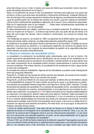 6/22
antes del choque no es ni más ni menos una causa de interés que la elección mucho más tem-
prana del diseño del bicicarril en la Figura 1 .
Sexto, en la definición de causa no hay una gradación intrínseca que haga que una causa sea
primaria o crítica y que otras sean secundarias o meramente contributivas. Cualquier diferencia-
ción de este tipo entre causas requeriría la introducción de algunas consideraciones adicionales:
¿qué tan grande podría ser el impacto de cambiar una causa? ¿qué tan costoso es cambiarlo?
¿Sería social o políticamente aceptable la alteración de la causa? ¿Es su alteración responsabi-
lidad de la organización para la que trabajo? ... . Todas estas consideraciones adicionales se
refieren a la prevención, no a la causalidad.
Si estas observaciones son válidas, entonces hay un problema potencial. El problema es que,
como se muestra en la Figura 5 , la linterna roja ilumina solo una parte del eje de tiempo a lo
largo del cual surgen las causas. Como mostraré a continuación, las causas de choque que
entraron en
1 El Challenger se quemó y se rompió en 1986. Los gerentes de la NASA sabían que las juntas
tóricas del cohete sólido contenían una falla potencialmente catastrófica desde 1977.
la existencia en el pasado más lejano tiende a permanecer en la oscuridad1. El peligro es que la
atención y los recursos se destinen a un subconjunto específico de acciones de gestión de la
seguridad, mientras que otro conjunto de oportunidades de gestión de la seguridad potencial-
mente eficaces se pierde sistemáticamente.
4. Miopía en estudios de causalidad clínica
La causalidad y la prevención de accidentes están relacionadas, pero no son lo mismo.2 Se
puede argumentar plausiblemente que la identificación de las causas de los accidentes es un
primer paso necesario para la prevención de accidentes. Quizás también se pueda afirmar que
una mejor comprensión de la causalidad podría conducir ocasionalmente a nuevas formas de
prevenir accidentes. Por ambas razones, la causalidad de los accidentes ha sido y sigue siendo
un tema de investigación.
El concepto de causa es resbaladizo. Algunas de las dificultades se pueden evitar distinguiendo
entre dos preguntas diferentes:
Pregunta A: ¿Cuáles son las causas de ciertos eventos (por ejemplo, las causas de los acciden-
tes de camiones grandes)? Aquí no se conocen las causas.
Pregunta B: ¿Cuál es el efecto de una causa (por ejemplo, el efecto del uso del teléfono celular
en la probabilidad de choque)? En esta cuestión se conoce la 'causa' y se desconoce su efecto.
Los estudios de causalidad intentan responder a la Pregunta A. Shinar (2007, Capítulo 17) habla
de dos tipos de estudios de causalidad. En un estudio de causalidad clínica , los expertos intentan
reconstruir e interpretar los eventos, comportamientos y circunstancias de una muestra de acci-
dentes para responder a la pregunta A.3,4 El objetivo principal de los estudios epidemiológicos
es responder a la pregunta B, estimar hasta qué punto algunos "factores" están asociados con
un aumento en la probabilidad de que ocurran accidentes y / o con un aumento en su gravedad.
Si en un estudio epidemiológico se encuentra que existe una asociación convincente, uno tiene
razones para investigar más a fondo si la asociación es de causa, o tal vez es un reflejo de la co-
variación con algunos otros factores (al acecho). Por esta razón, en lo que sigue, la discusión se
limitará a estudios del tipo clínico.
1 Como se señaló anteriormente, "qué parte del eje de tiempo en la Figura 5 está iluminada
depende de dónde el investigador de la causalidad elija apuntar la linterna". Esto, a su vez, de-
pende de "la creencia del investigador sobre lo que son intervenciones plausibles". Lo que hace
que una intervención sea plausible depende, en parte, de las responsabilidades de la agencia
para la que trabaja el "investigador de causalidad".
2 Evans (1991, pp. 93-94) ha hecho claramente la distinción siguiente:"Supongamos que se pro-
duce una colisión frontal resultante de un adelantamiento inadecuado a una velocidad demasiado
alta en una carretera seca y bien iluminada. Es poco probable que algún factor que no sea
 