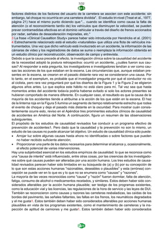7/22
factores distintos de los factores del usuario de la carretera se asocien con este accidente; sin
embargo, tal choque no ocurriría en una carretera dividida". El estudio tri-nivel (Treat et al., 1977,
página 21) hace el mismo punto diciendo que:"... cuando se identifica como causa la falta de
atención (o el reconocimiento tardío de) los vehículos que disminuyen la velocidad, se pueden
prever contramedidas efectivas en el dominio vehicular a través del diseño de frenos accionados
por radar, señales de desaceleración mejoradas, etc."
3 La frase «Clinical Causaltion Study» parece haber sido introducida por Hendricks et al. (2001)
4 Estrechamente relacionado está el estudio «naturalista» que utiliza una flota de vehículos ins-
trumentados. Una vez que dicho vehículo está involucrado en un accidente, la información de las
cámaras de video y los registradores de datos se suma o reemplaza la información obtenida en
un estudio clínico por reconstrucción, observación de campo y entrevista.
Debido a que la causa precede al efecto, la investigación clínica sobre la causalidad del accidente
de la necesidad adoptó la postura retrospectiva: ocurrió un accidente, ¿cuáles fueron sus cau-
sas? Al responder a esta pregunta, los investigadores e investigadores tendían a ver como cau-
sas las acciones de los que estaban en la escena. Las circunstancias que, aunque estaban pre-
sentes en la escena, se crearon en el pasado distante rara vez se consideraron una causa. Por
lo tanto, en el exemplum, es probable que el investigador pregunte por qué el conductor no vio
al ciclista, pero rara vez preguntará por qué los diseños de la Figura 1 y la Figura 2 se eligieron
algunos años antes. Lo que explica este hábito no está claro para mí. Tal vez sea que hasta
momentos antes del accidente todavía podría haberse evitado si solo los actores presentes se
hubieran comportado de manera diferente. En cualquier caso, el resultado es que la causa de la
mayoría de los accidentes tiende a atribuirse a la acción de los que están en la escena. El haz
de la linterna roja en la Figura 5 ilumina un segmento de tiempo relativamente estrecho que rodea
el evento de choque y deja el pasado más distante en la oscuridad. Para mostrar cuán consis-
tentemente ocurre esto, reviso en el Apéndice tres prominentes estudios clínicos de causalidad
de accidentes en América del Norte. A continuación, figura un resumen de las observaciones
subsiguientes.
El propósito de los estudios de causalidad revisados fue conducir a un programa efectivo de
prevención de accidentes1. Pero dado que la causalidad y la prevención no son lo mismo, un
estudio de las causas no puede alcanzar tal objetivo. Un estudio de causalidad clínica sólo puede:
• Arrojar luz sobre algunas causas hasta ahora no identificadas o sobre factores que pueden
no haber recibido suficiente atención;
• Proporcionar una parte de los datos necesarios para determinar el alcance y, ocasionalmente,
el efecto potencial de varias intervenciones.
Hay una subjetividad esencial en los estudios empíricos de causalidad: lo que se reconoce como
una "causa de interés" está influenciado, entre otras cosas, por las creencias de los investigado-
res sobre qué causas pueden ser alteradas por una acción humana. Los tres estudios de causa-
lidad revisados parecen haber sido limitados en su búsqueda de (a) y (b) por su concepción de
lo que son estas acciones humanas "razonables, deseables o plausibles" y esta (errónea) con-
cepción se puede ver en lo que es y lo que no se enumera como "causas" y "razones".
La mayoría de las veces reconocidas como "causa" y "razón" fueron dormitar, falta de atención,
fatiga, consumo de alcohol o medicamentos recetados, y similares. Estos deben haber sido con-
siderados alterables por la acción humana plausible; ser testigo de los programas existentes,
como la educación vial y las licencias, las regulaciones de la hora de servicio y las leyes de DUI.
También se reconocieron como causas y razones las carreteras resbaladizas, las caídas de los
bordes del pavimento, las señales faltantes, las fallas en los frenos, los neumáticos degradados
y el me gusta1. Estos también deben haber sido considerados alterables por acciones humanas
plausibles en vista de los programas existentes, como el mantenimiento de carreteras y la ins-
pección de aptitud de camiones y me gusta1. Estos también deben haber sido considerados
 