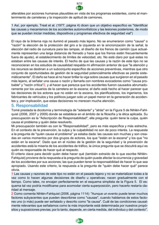 8/22
alterables por acciones humanas plausibles en vista de los programas existentes, como el man-
tenimiento de carreteras y la inspección de aptitud de camiones.
1 Así, por ejemplo, Treat et al. (1977, página 4) dicen que un objetivo específico es "Identificar
las causas y mecanismos de los accidentes automovilísticos y las lesiones posteriores, de modo
que se puedan iniciar medidas, dispositivos y programas efectivos de seguridad vial")
El rayo de la linterna roja no iluminó el pasado más lejano. No se enumeraron como "causa" o
"razón" la elección de la protección del giro a la izquierda en la sincronización de la señal, la
elección del radio de curvatura para las rampas, el diseño de los frenos de camión (que actual-
mente representan una larga distancia de frenado y hace que los frenos estén frecuentemente
fuera de ajuste), el establecimiento de límites de velocidad, etc. No está claro por qué estas no
estaban entre las causas de interés. El hecho de que las causas y la razón de este tipo no se
reconocieran en los estudios de causalidad respalda mi afirmación anterior de que "la atención y
los recursos se destinan a un subconjunto específico de acciones preventivas, mientras que otro
conjunto de oportunidades de gestión de la seguridad potencialmente efectivas se pierde siste-
máticamente". El daño se hace al no hacer brillar la viga sobre causas que surgieron en el pasado
más lejano, al señalar una causa o razón y llamarla con nombres evocadores como "causa pro-
bable" y "razón crítica"2, y al hacer que parezca que los accidentes fueron causados abrumado-
ramente por los usuarios de la carretera en la escena; el daño está hecho al hacer parecer que
las decisiones de los actores que no están en la escena, los planificadores, los ingenieros, los
fabricantes de vehículos y los políticos juegan solo un papel menor en la generación de acciden-
tes y, por implicación, que estas decisiones no merecen mucha atención.
5. Responsabilidad
Tomé prestada la dicotomía y terminología de "adelante" y "atrás" en la Figura 5 de Nihlén-Fahl-
quist (2006, 2007 y 2009) donde se establece en el ámbito de la filosofía y la ética aplicada. Su
preocupación es la "Adscripción de Responsabilidad"; ella pregunta: quién tiene la culpa, quién
causa el problema y quién debe resolverlo.
Mi preocupación también es con la "Responsabilidad", pero es más específica y más estrecha.
En el contexto de la prevención, la culpa y la culpabilidad no son de poco interés. La respuesta
a la pregunta de "quién causa el problema" ya estaba dada: las causas son muchas y son crea-
das en varios momentos por dos grupos de actores, los que "están en la escena" y los que "no
están en la escena". Dado que en el núcleo de la gestión de la seguridad y la prevención de
accidentes está la miseria de los accidentes de tráfico, la única pregunta que se discutirá aquí es
quién es responsable de hacer qué al respecto.
El criterio clave para decidir quién debe hacer qué (también extraído de lo que escribe Nihlén-
Fahlquist) proviene de la respuesta a la pregunta de quién puede afectar la ocurrencia y gravedad
de los accidentes por sus acciones; las que pueden tener la responsabilidad de hacer lo que sea
apropiado. Usando este criterio, la respuesta a la pregunta de "quién debe hacer qué" parece
obvia.
1 Las causas y razones de este tipo no están en el pasado lejano y no se materializan todas a la
vez como lo hacen algunas decisiones de diseño u operativas; nacen gradualmente con el
tiempo. Como tales, no encajan perfectamente en el esquema simplista de la Figura 5. El es-
quema tal vez podría modificarse para acomodar cierta superposición, pero hacerlo restaría cla-
ridad al mensaje.
2 Como comenta Nihlén-Fahlquist (2006, página 1114): "Aunque un evento puede tener muchos
factores subyacentes que pueden describirse como "causas", cuando hablamos de estos facto-
res uno (o más) puede ser señalado y descrito como "la causa". Cuál de las condiciones causal-
mente relevantes que señalamos como la más importante está determinada por nuestros propó-
sitos y suposiciones previas; por lo tanto, depende, en cierta medida, del individuo y del contexto".
 